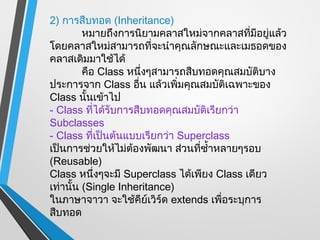 2) การสืบทอด (Inheritance)
         หมายถึงการนิยามคลาสใหม่จากคลาสที่มีอยู่แล้ว
โดยคลาสใหม่สามารถที่จะนำาคุณลักษณะและเมธอดของ
คลาสเดิมมาใช้ได้
         คือ Class หนึ่งๆสามารถสืบทอดคุณสมบัติบาง
ประการจาก Class อืน แล้วเพิ่มคุณสมบัติเฉพาะของ
                     ่
Class นันเข้าไป
          ้
- Class ที่ได้รับการสืบทอดคุณสมบัติเรียกว่า
Subclasses
- Class ที่เป็นต้นแบบเรียกว่า Superclass
เป็นการช่วยให้ไม่ต้องพัฒนา ส่วนที่ซำ้าหลายๆรอบ
(Reusable)
Class หนึ่งๆจะมี Superclass ได้เพียง Class เดียว
เท่านั้น (Single Inheritance)
ในภาษาจาวา จะใช้คีย์เวิร์ด extends เพื่อระบุการ
สืบทอด
 