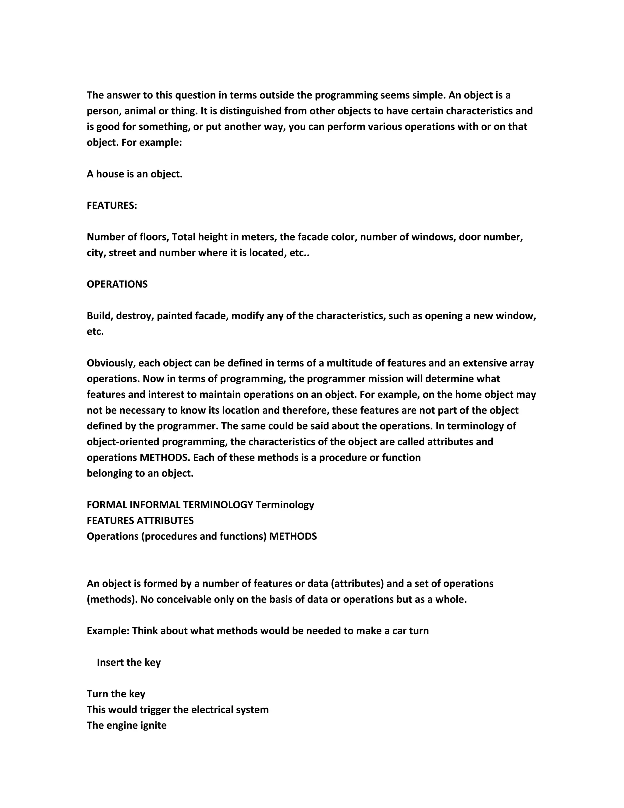 The answer to this question in terms outside the programming seems simple. An object is a
person, animal or thing. It is distinguished from other objects to have certain characteristics and
is good for something, or put another way, you can perform various operations with or on that
object. For example:

A house is an object.

FEATURES:

Number of floors, Total height in meters, the facade color, number of windows, door number,
city, street and number where it is located, etc..

OPERATIONS

Build, destroy, painted facade, modify any of the characteristics, such as opening a new window,
etc.

Obviously, each object can be defined in terms of a multitude of features and an extensive array
operations. Now in terms of programming, the programmer mission will determine what
features and interest to maintain operations on an object. For example, on the home object may
not be necessary to know its location and therefore, these features are not part of the object
defined by the programmer. The same could be said about the operations. In terminology of
object-oriented programming, the characteristics of the object are called attributes and
operations METHODS. Each of these methods is a procedure or function
belonging to an object.

FORMAL INFORMAL TERMINOLOGY Terminology
FEATURES ATTRIBUTES
Operations (procedures and functions) METHODS



An object is formed by a number of features or data (attributes) and a set of operations
(methods). No conceivable only on the basis of data or operations but as a whole.

Example: Think about what methods would be needed to make a car turn

  Insert the key

Turn the key
This would trigger the electrical system
The engine ignite
 