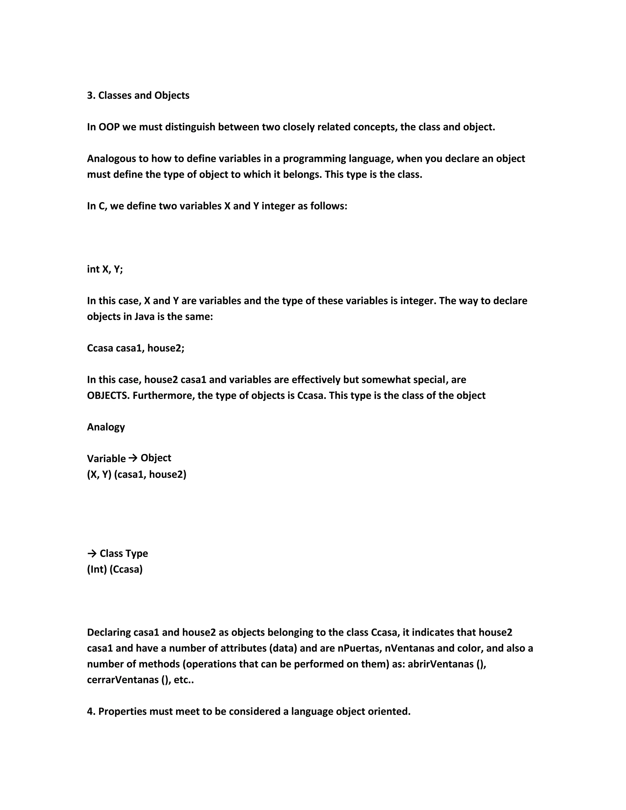3. Classes and Objects

In OOP we must distinguish between two closely related concepts, the class and object.

Analogous to how to define variables in a programming language, when you declare an object
must define the type of object to which it belongs. This type is the class.

In C, we define two variables X and Y integer as follows:




int X, Y;

In this case, X and Y are variables and the type of these variables is integer. The way to declare
objects in Java is the same:

Ccasa casa1, house2;

In this case, house2 casa1 and variables are effectively but somewhat special, are
OBJECTS. Furthermore, the type of objects is Ccasa. This type is the class of the object

Analogy

Variable → Object
(X, Y) (casa1, house2)




→ Class Type
(Int) (Ccasa)




Declaring casa1 and house2 as objects belonging to the class Ccasa, it indicates that house2
casa1 and have a number of attributes (data) and are nPuertas, nVentanas and color, and also a
number of methods (operations that can be performed on them) as: abrirVentanas (),
cerrarVentanas (), etc..

4. Properties must meet to be considered a language object oriented.
 