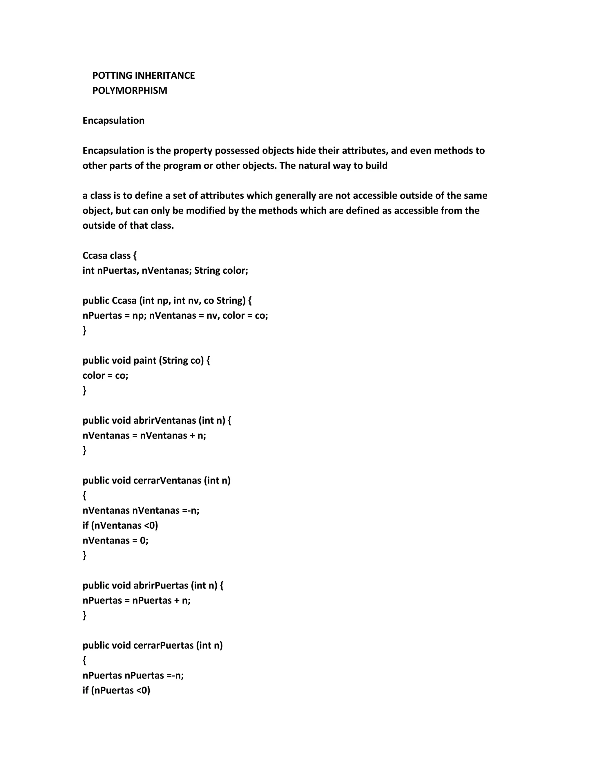 POTTING INHERITANCE
  POLYMORPHISM

Encapsulation

Encapsulation is the property possessed objects hide their attributes, and even methods to
other parts of the program or other objects. The natural way to build

a class is to define a set of attributes which generally are not accessible outside of the same
object, but can only be modified by the methods which are defined as accessible from the
outside of that class.

Ccasa class {
int nPuertas, nVentanas; String color;

public Ccasa (int np, int nv, co String) {
nPuertas = np; nVentanas = nv, color = co;
}

public void paint (String co) {
color = co;
}

public void abrirVentanas (int n) {
nVentanas = nVentanas + n;
}

public void cerrarVentanas (int n)
{
nVentanas nVentanas =-n;
if (nVentanas <0)
nVentanas = 0;
}

public void abrirPuertas (int n) {
nPuertas = nPuertas + n;
}

public void cerrarPuertas (int n)
{
nPuertas nPuertas =-n;
if (nPuertas <0)
 