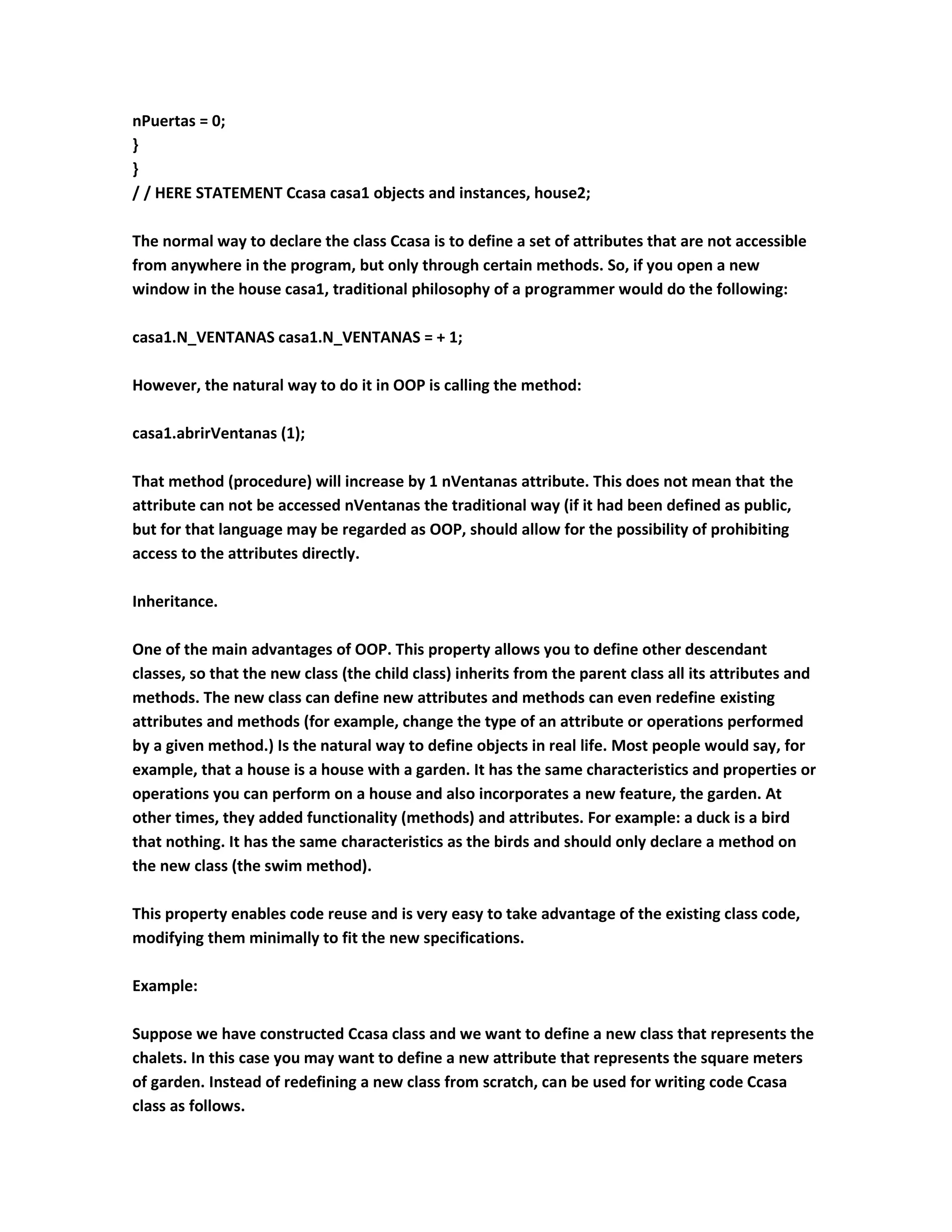 nPuertas = 0;
}
}
/ / HERE STATEMENT Ccasa casa1 objects and instances, house2;

The normal way to declare the class Ccasa is to define a set of attributes that are not accessible
from anywhere in the program, but only through certain methods. So, if you open a new
window in the house casa1, traditional philosophy of a programmer would do the following:

casa1.N_VENTANAS casa1.N_VENTANAS = + 1;

However, the natural way to do it in OOP is calling the method:

casa1.abrirVentanas (1);

That method (procedure) will increase by 1 nVentanas attribute. This does not mean that the
attribute can not be accessed nVentanas the traditional way (if it had been defined as public,
but for that language may be regarded as OOP, should allow for the possibility of prohibiting
access to the attributes directly.

Inheritance.

One of the main advantages of OOP. This property allows you to define other descendant
classes, so that the new class (the child class) inherits from the parent class all its attributes and
methods. The new class can define new attributes and methods can even redefine existing
attributes and methods (for example, change the type of an attribute or operations performed
by a given method.) Is the natural way to define objects in real life. Most people would say, for
example, that a house is a house with a garden. It has the same characteristics and properties or
operations you can perform on a house and also incorporates a new feature, the garden. At
other times, they added functionality (methods) and attributes. For example: a duck is a bird
that nothing. It has the same characteristics as the birds and should only declare a method on
the new class (the swim method).

This property enables code reuse and is very easy to take advantage of the existing class code,
modifying them minimally to fit the new specifications.

Example:

Suppose we have constructed Ccasa class and we want to define a new class that represents the
chalets. In this case you may want to define a new attribute that represents the square meters
of garden. Instead of redefining a new class from scratch, can be used for writing code Ccasa
class as follows.
 