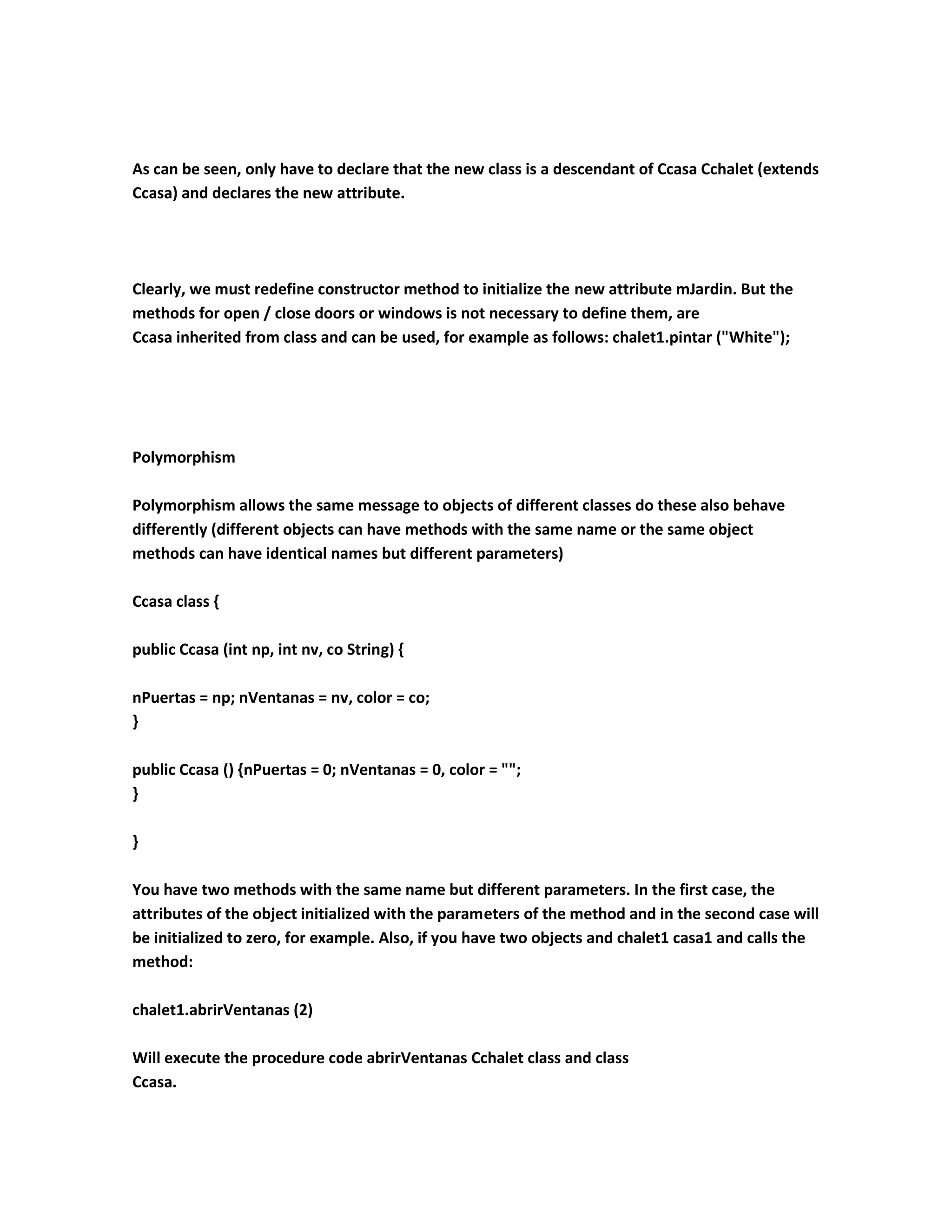 As can be seen, only have to declare that the new class is a descendant of Ccasa Cchalet (extends
Ccasa) and declares the new attribute.




Clearly, we must redefine constructor method to initialize the new attribute mJardin. But the
methods for open / close doors or windows is not necessary to define them, are
Ccasa inherited from class and can be used, for example as follows: chalet1.pintar ("White");




Polymorphism

Polymorphism allows the same message to objects of different classes do these also behave
differently (different objects can have methods with the same name or the same object
methods can have identical names but different parameters)

Ccasa class {

public Ccasa (int np, int nv, co String) {

nPuertas = np; nVentanas = nv, color = co;
}

public Ccasa () {nPuertas = 0; nVentanas = 0, color = "";
}

}

You have two methods with the same name but different parameters. In the first case, the
attributes of the object initialized with the parameters of the method and in the second case will
be initialized to zero, for example. Also, if you have two objects and chalet1 casa1 and calls the
method:

chalet1.abrirVentanas (2)

Will execute the procedure code abrirVentanas Cchalet class and class
Ccasa.
 