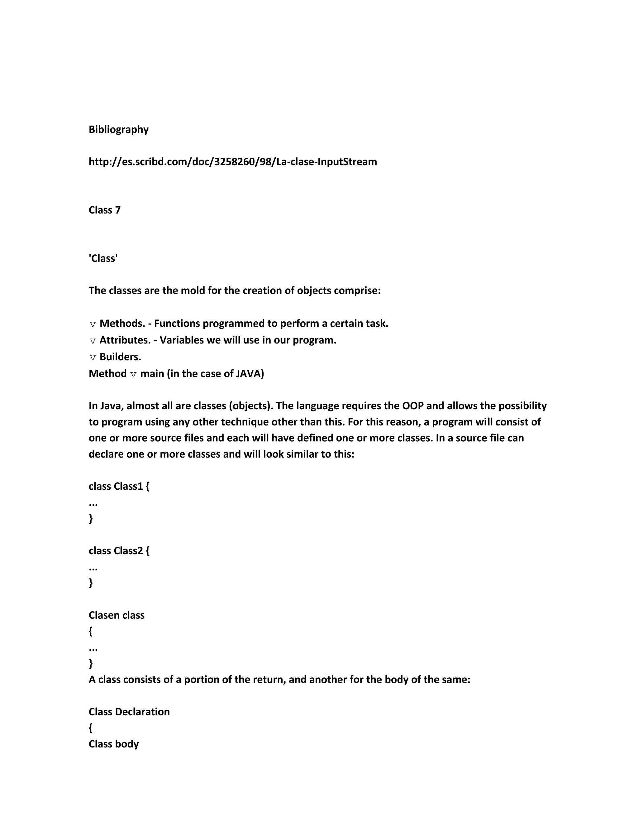 Bibliography

http://es.scribd.com/doc/3258260/98/La-clase-InputStream



Class 7



'Class'

The classes are the mold for the creation of objects comprise:

 Methods. - Functions programmed to perform a certain task.
 Attributes. - Variables we will use in our program.
 Builders.
Method  main (in the case of JAVA)

In Java, almost all are classes (objects). The language requires the OOP and allows the possibility
to program using any other technique other than this. For this reason, a program will consist of
one or more source files and each will have defined one or more classes. In a source file can
declare one or more classes and will look similar to this:

class Class1 {
...
}

class Class2 {
...
}

Clasen class
{
...
}
A class consists of a portion of the return, and another for the body of the same:

Class Declaration
{
Class body
 
