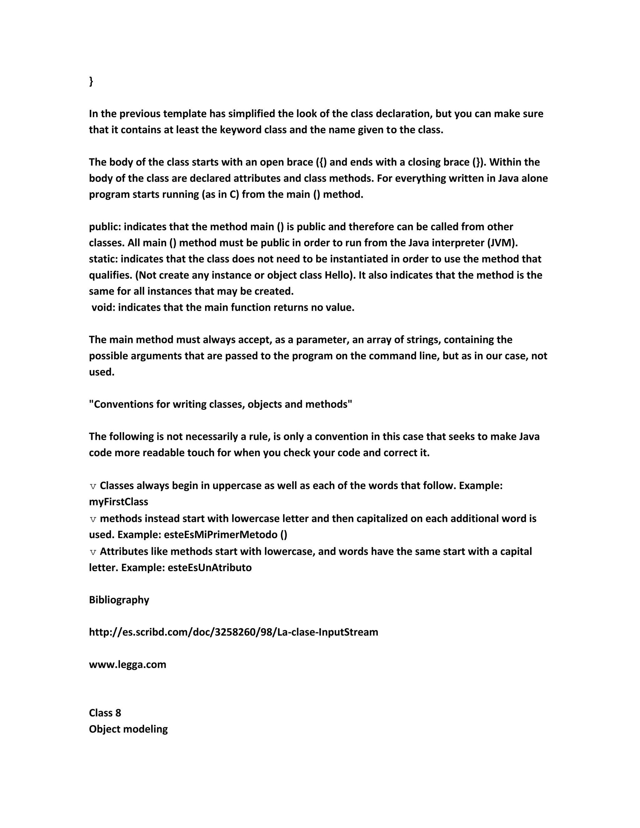}

In the previous template has simplified the look of the class declaration, but you can make sure
that it contains at least the keyword class and the name given to the class.

The body of the class starts with an open brace ({) and ends with a closing brace (}). Within the
body of the class are declared attributes and class methods. For everything written in Java alone
program starts running (as in C) from the main () method.

public: indicates that the method main () is public and therefore can be called from other
classes. All main () method must be public in order to run from the Java interpreter (JVM).
static: indicates that the class does not need to be instantiated in order to use the method that
qualifies. (Not create any instance or object class Hello). It also indicates that the method is the
same for all instances that may be created.
 void: indicates that the main function returns no value.

The main method must always accept, as a parameter, an array of strings, containing the
possible arguments that are passed to the program on the command line, but as in our case, not
used.

"Conventions for writing classes, objects and methods"

The following is not necessarily a rule, is only a convention in this case that seeks to make Java
code more readable touch for when you check your code and correct it.

 Classes always begin in uppercase as well as each of the words that follow. Example:
myFirstClass
 methods instead start with lowercase letter and then capitalized on each additional word is
used. Example: esteEsMiPrimerMetodo ()
 Attributes like methods start with lowercase, and words have the same start with a capital
letter. Example: esteEsUnAtributo

Bibliography

http://es.scribd.com/doc/3258260/98/La-clase-InputStream

www.legga.com



Class 8
Object modeling
 