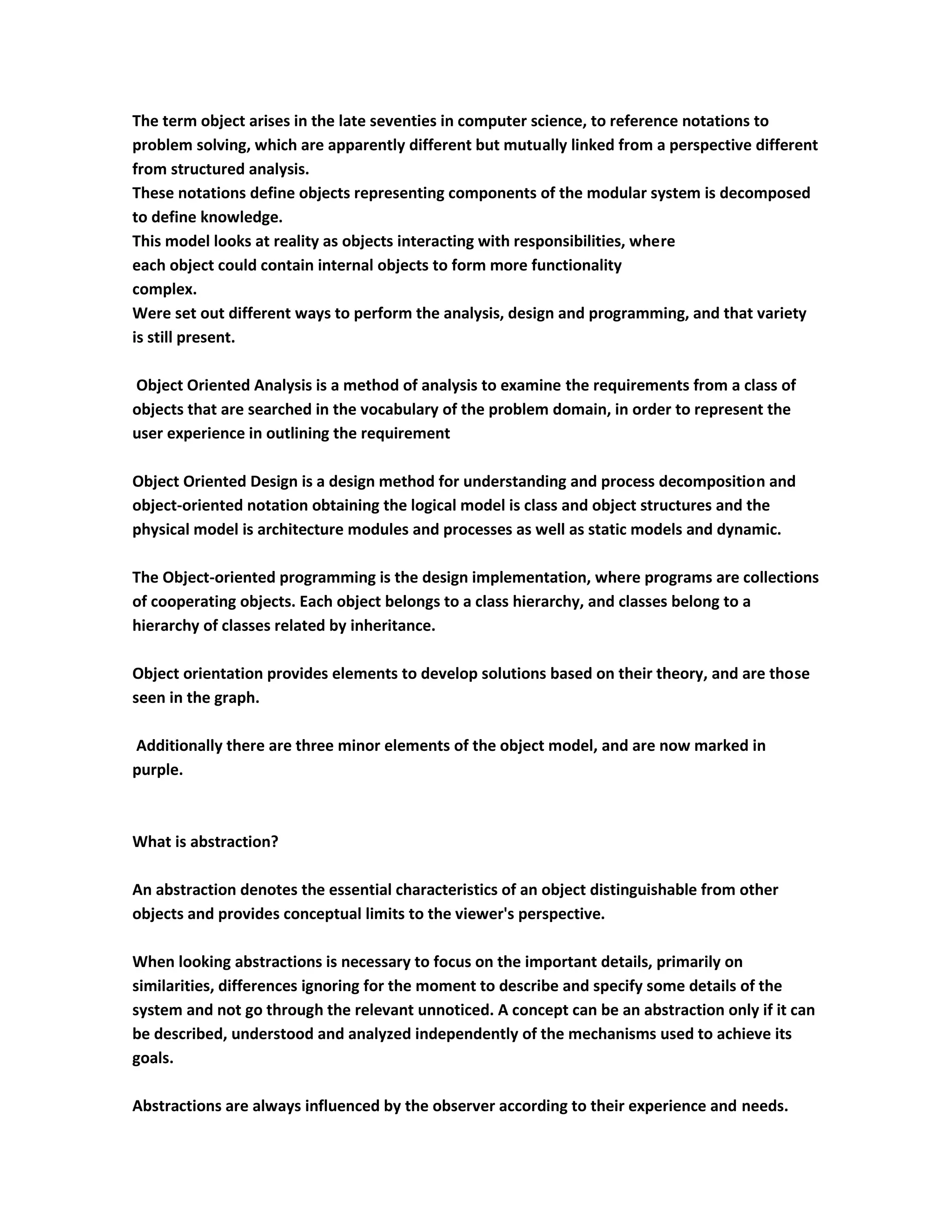The term object arises in the late seventies in computer science, to reference notations to
problem solving, which are apparently different but mutually linked from a perspective different
from structured analysis.
These notations define objects representing components of the modular system is decomposed
to define knowledge.
This model looks at reality as objects interacting with responsibilities, where
each object could contain internal objects to form more functionality
complex.
Were set out different ways to perform the analysis, design and programming, and that variety
is still present.

Object Oriented Analysis is a method of analysis to examine the requirements from a class of
objects that are searched in the vocabulary of the problem domain, in order to represent the
user experience in outlining the requirement

Object Oriented Design is a design method for understanding and process decomposition and
object-oriented notation obtaining the logical model is class and object structures and the
physical model is architecture modules and processes as well as static models and dynamic.

The Object-oriented programming is the design implementation, where programs are collections
of cooperating objects. Each object belongs to a class hierarchy, and classes belong to a
hierarchy of classes related by inheritance.

Object orientation provides elements to develop solutions based on their theory, and are those
seen in the graph.

Additionally there are three minor elements of the object model, and are now marked in
purple.



What is abstraction?

An abstraction denotes the essential characteristics of an object distinguishable from other
objects and provides conceptual limits to the viewer's perspective.

When looking abstractions is necessary to focus on the important details, primarily on
similarities, differences ignoring for the moment to describe and specify some details of the
system and not go through the relevant unnoticed. A concept can be an abstraction only if it can
be described, understood and analyzed independently of the mechanisms used to achieve its
goals.

Abstractions are always influenced by the observer according to their experience and needs.
 