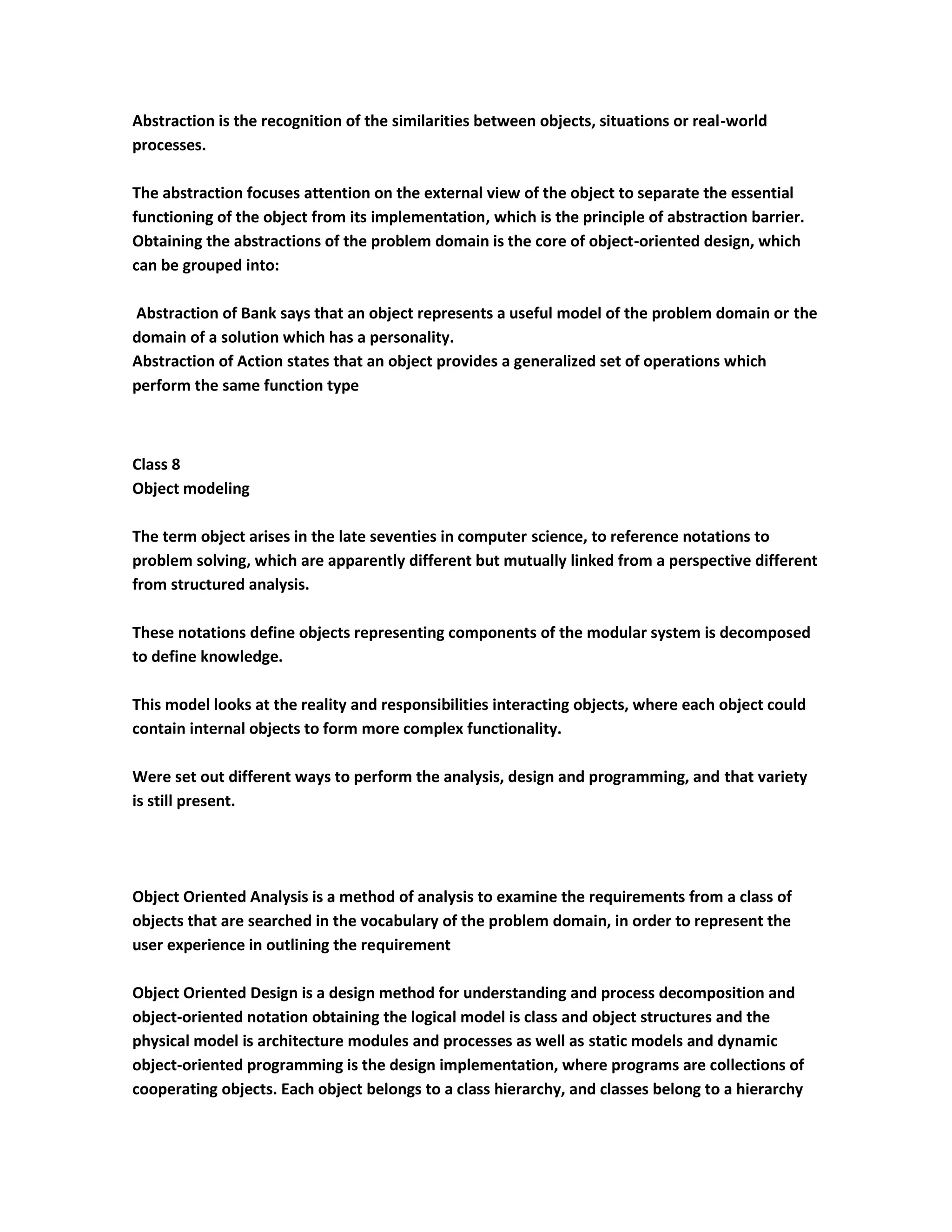 Abstraction is the recognition of the similarities between objects, situations or real-world
processes.

The abstraction focuses attention on the external view of the object to separate the essential
functioning of the object from its implementation, which is the principle of abstraction barrier.
Obtaining the abstractions of the problem domain is the core of object-oriented design, which
can be grouped into:

Abstraction of Bank says that an object represents a useful model of the problem domain or the
domain of a solution which has a personality.
Abstraction of Action states that an object provides a generalized set of operations which
perform the same function type



Class 8
Object modeling

The term object arises in the late seventies in computer science, to reference notations to
problem solving, which are apparently different but mutually linked from a perspective different
from structured analysis.

These notations define objects representing components of the modular system is decomposed
to define knowledge.

This model looks at the reality and responsibilities interacting objects, where each object could
contain internal objects to form more complex functionality.

Were set out different ways to perform the analysis, design and programming, and that variety
is still present.




Object Oriented Analysis is a method of analysis to examine the requirements from a class of
objects that are searched in the vocabulary of the problem domain, in order to represent the
user experience in outlining the requirement

Object Oriented Design is a design method for understanding and process decomposition and
object-oriented notation obtaining the logical model is class and object structures and the
physical model is architecture modules and processes as well as static models and dynamic
object-oriented programming is the design implementation, where programs are collections of
cooperating objects. Each object belongs to a class hierarchy, and classes belong to a hierarchy
 