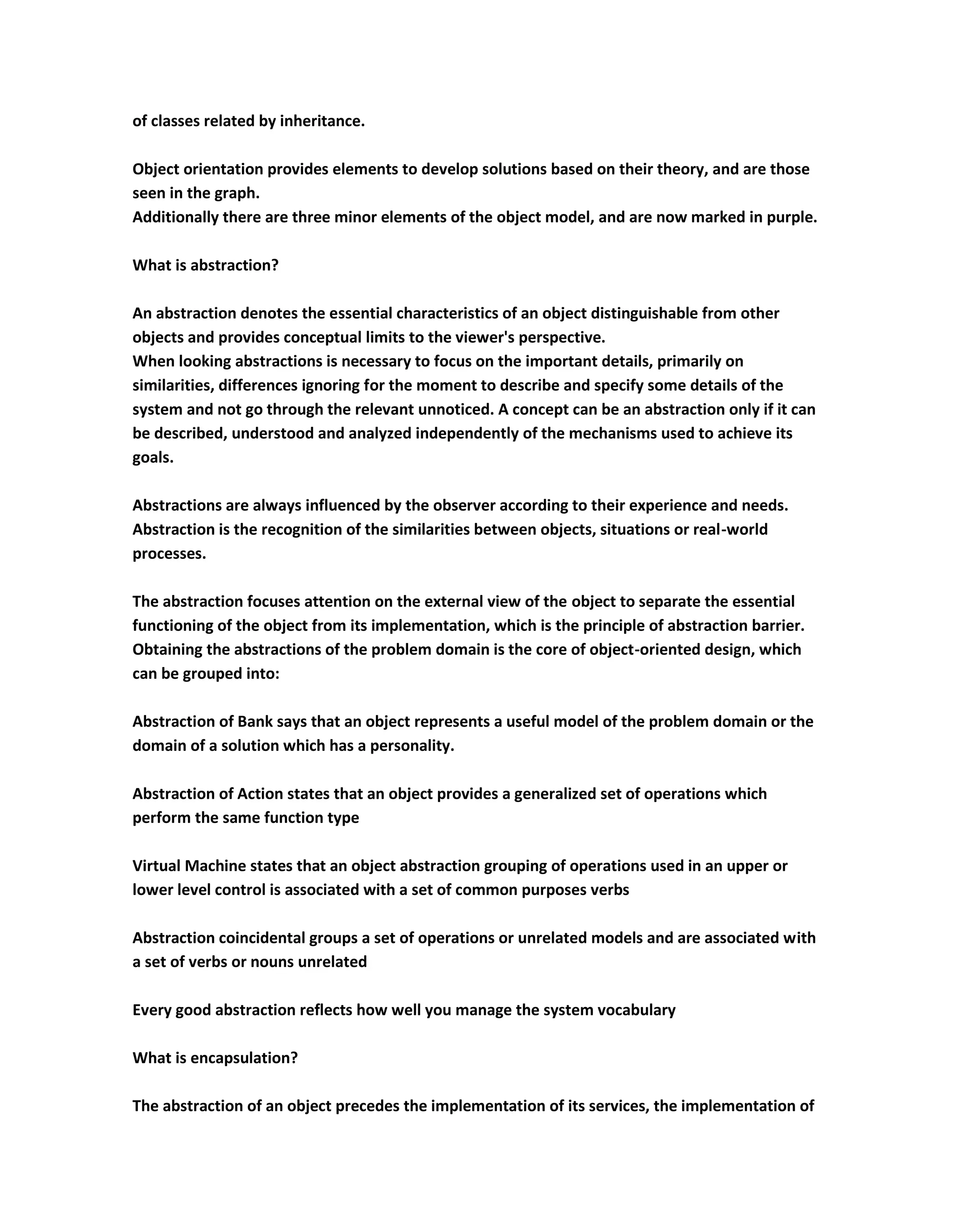 of classes related by inheritance.

Object orientation provides elements to develop solutions based on their theory, and are those
seen in the graph.
Additionally there are three minor elements of the object model, and are now marked in purple.

What is abstraction?

An abstraction denotes the essential characteristics of an object distinguishable from other
objects and provides conceptual limits to the viewer's perspective.
When looking abstractions is necessary to focus on the important details, primarily on
similarities, differences ignoring for the moment to describe and specify some details of the
system and not go through the relevant unnoticed. A concept can be an abstraction only if it can
be described, understood and analyzed independently of the mechanisms used to achieve its
goals.

Abstractions are always influenced by the observer according to their experience and needs.
Abstraction is the recognition of the similarities between objects, situations or real-world
processes.

The abstraction focuses attention on the external view of the object to separate the essential
functioning of the object from its implementation, which is the principle of abstraction barrier.
Obtaining the abstractions of the problem domain is the core of object-oriented design, which
can be grouped into:

Abstraction of Bank says that an object represents a useful model of the problem domain or the
domain of a solution which has a personality.

Abstraction of Action states that an object provides a generalized set of operations which
perform the same function type

Virtual Machine states that an object abstraction grouping of operations used in an upper or
lower level control is associated with a set of common purposes verbs

Abstraction coincidental groups a set of operations or unrelated models and are associated with
a set of verbs or nouns unrelated

Every good abstraction reflects how well you manage the system vocabulary

What is encapsulation?

The abstraction of an object precedes the implementation of its services, the implementation of
 