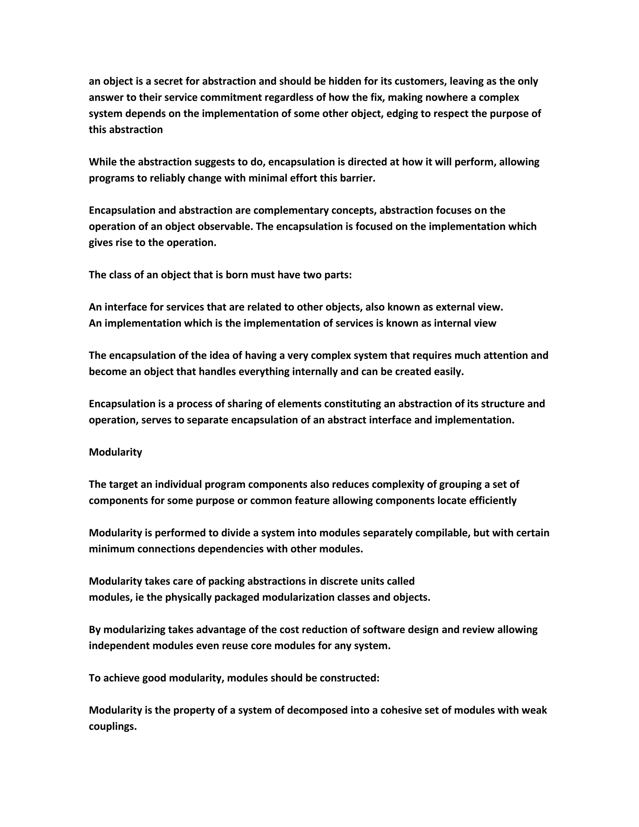 an object is a secret for abstraction and should be hidden for its customers, leaving as the only
answer to their service commitment regardless of how the fix, making nowhere a complex
system depends on the implementation of some other object, edging to respect the purpose of
this abstraction

While the abstraction suggests to do, encapsulation is directed at how it will perform, allowing
programs to reliably change with minimal effort this barrier.

Encapsulation and abstraction are complementary concepts, abstraction focuses on the
operation of an object observable. The encapsulation is focused on the implementation which
gives rise to the operation.

The class of an object that is born must have two parts:

An interface for services that are related to other objects, also known as external view.
An implementation which is the implementation of services is known as internal view

The encapsulation of the idea of having a very complex system that requires much attention and
become an object that handles everything internally and can be created easily.

Encapsulation is a process of sharing of elements constituting an abstraction of its structure and
operation, serves to separate encapsulation of an abstract interface and implementation.

Modularity

The target an individual program components also reduces complexity of grouping a set of
components for some purpose or common feature allowing components locate efficiently

Modularity is performed to divide a system into modules separately compilable, but with certain
minimum connections dependencies with other modules.

Modularity takes care of packing abstractions in discrete units called
modules, ie the physically packaged modularization classes and objects.

By modularizing takes advantage of the cost reduction of software design and review allowing
independent modules even reuse core modules for any system.

To achieve good modularity, modules should be constructed:

Modularity is the property of a system of decomposed into a cohesive set of modules with weak
couplings.
 