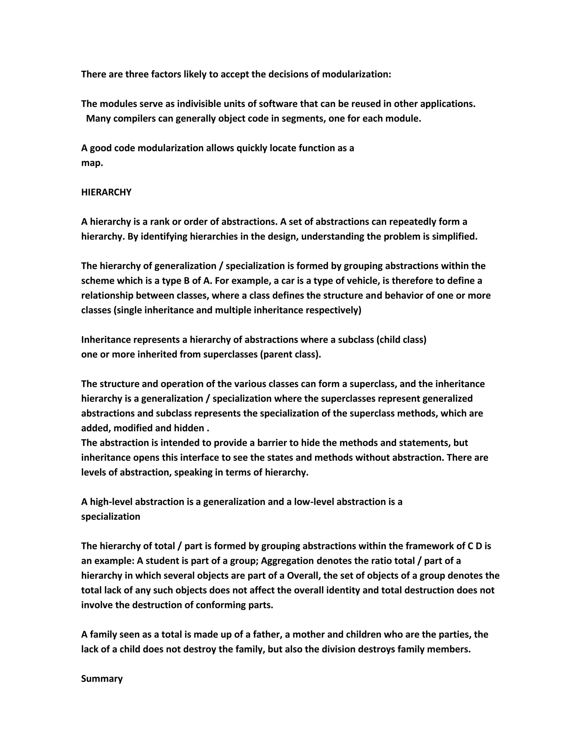 There are three factors likely to accept the decisions of modularization:

The modules serve as indivisible units of software that can be reused in other applications.
 Many compilers can generally object code in segments, one for each module.

A good code modularization allows quickly locate function as a
map.

HIERARCHY

A hierarchy is a rank or order of abstractions. A set of abstractions can repeatedly form a
hierarchy. By identifying hierarchies in the design, understanding the problem is simplified.

The hierarchy of generalization / specialization is formed by grouping abstractions within the
scheme which is a type B of A. For example, a car is a type of vehicle, is therefore to define a
relationship between classes, where a class defines the structure and behavior of one or more
classes (single inheritance and multiple inheritance respectively)

Inheritance represents a hierarchy of abstractions where a subclass (child class)
one or more inherited from superclasses (parent class).

The structure and operation of the various classes can form a superclass, and the inheritance
hierarchy is a generalization / specialization where the superclasses represent generalized
abstractions and subclass represents the specialization of the superclass methods, which are
added, modified and hidden .
The abstraction is intended to provide a barrier to hide the methods and statements, but
inheritance opens this interface to see the states and methods without abstraction. There are
levels of abstraction, speaking in terms of hierarchy.

A high-level abstraction is a generalization and a low-level abstraction is a
specialization

The hierarchy of total / part is formed by grouping abstractions within the framework of C D is
an example: A student is part of a group; Aggregation denotes the ratio total / part of a
hierarchy in which several objects are part of a Overall, the set of objects of a group denotes the
total lack of any such objects does not affect the overall identity and total destruction does not
involve the destruction of conforming parts.

A family seen as a total is made up of a father, a mother and children who are the parties, the
lack of a child does not destroy the family, but also the division destroys family members.

Summary
 