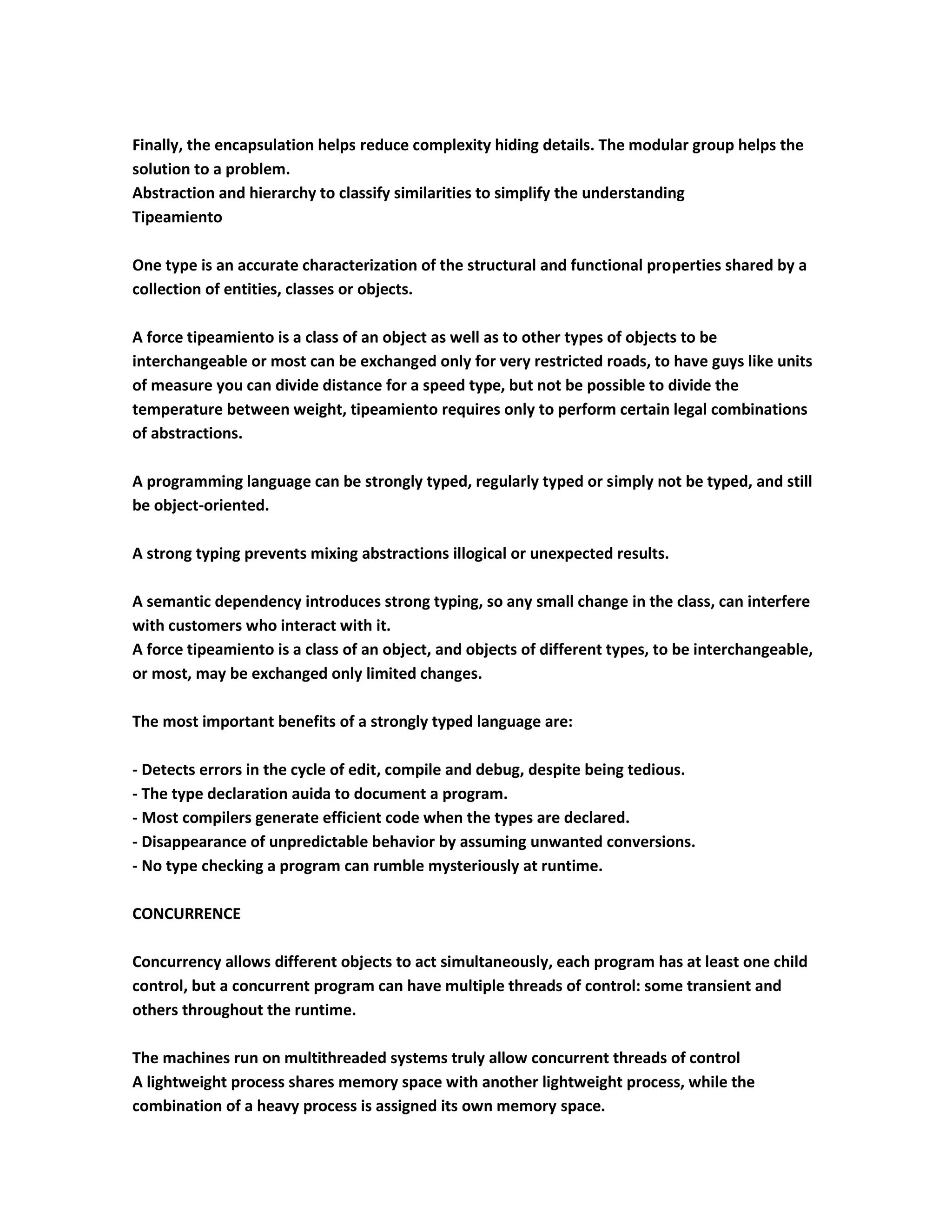 Finally, the encapsulation helps reduce complexity hiding details. The modular group helps the
solution to a problem.
Abstraction and hierarchy to classify similarities to simplify the understanding
Tipeamiento

One type is an accurate characterization of the structural and functional properties shared by a
collection of entities, classes or objects.

A force tipeamiento is a class of an object as well as to other types of objects to be
interchangeable or most can be exchanged only for very restricted roads, to have guys like units
of measure you can divide distance for a speed type, but not be possible to divide the
temperature between weight, tipeamiento requires only to perform certain legal combinations
of abstractions.

A programming language can be strongly typed, regularly typed or simply not be typed, and still
be object-oriented.

A strong typing prevents mixing abstractions illogical or unexpected results.

A semantic dependency introduces strong typing, so any small change in the class, can interfere
with customers who interact with it.
A force tipeamiento is a class of an object, and objects of different types, to be interchangeable,
or most, may be exchanged only limited changes.

The most important benefits of a strongly typed language are:

- Detects errors in the cycle of edit, compile and debug, despite being tedious.
- The type declaration auida to document a program.
- Most compilers generate efficient code when the types are declared.
- Disappearance of unpredictable behavior by assuming unwanted conversions.
- No type checking a program can rumble mysteriously at runtime.

CONCURRENCE

Concurrency allows different objects to act simultaneously, each program has at least one child
control, but a concurrent program can have multiple threads of control: some transient and
others throughout the runtime.

The machines run on multithreaded systems truly allow concurrent threads of control
A lightweight process shares memory space with another lightweight process, while the
combination of a heavy process is assigned its own memory space.
 