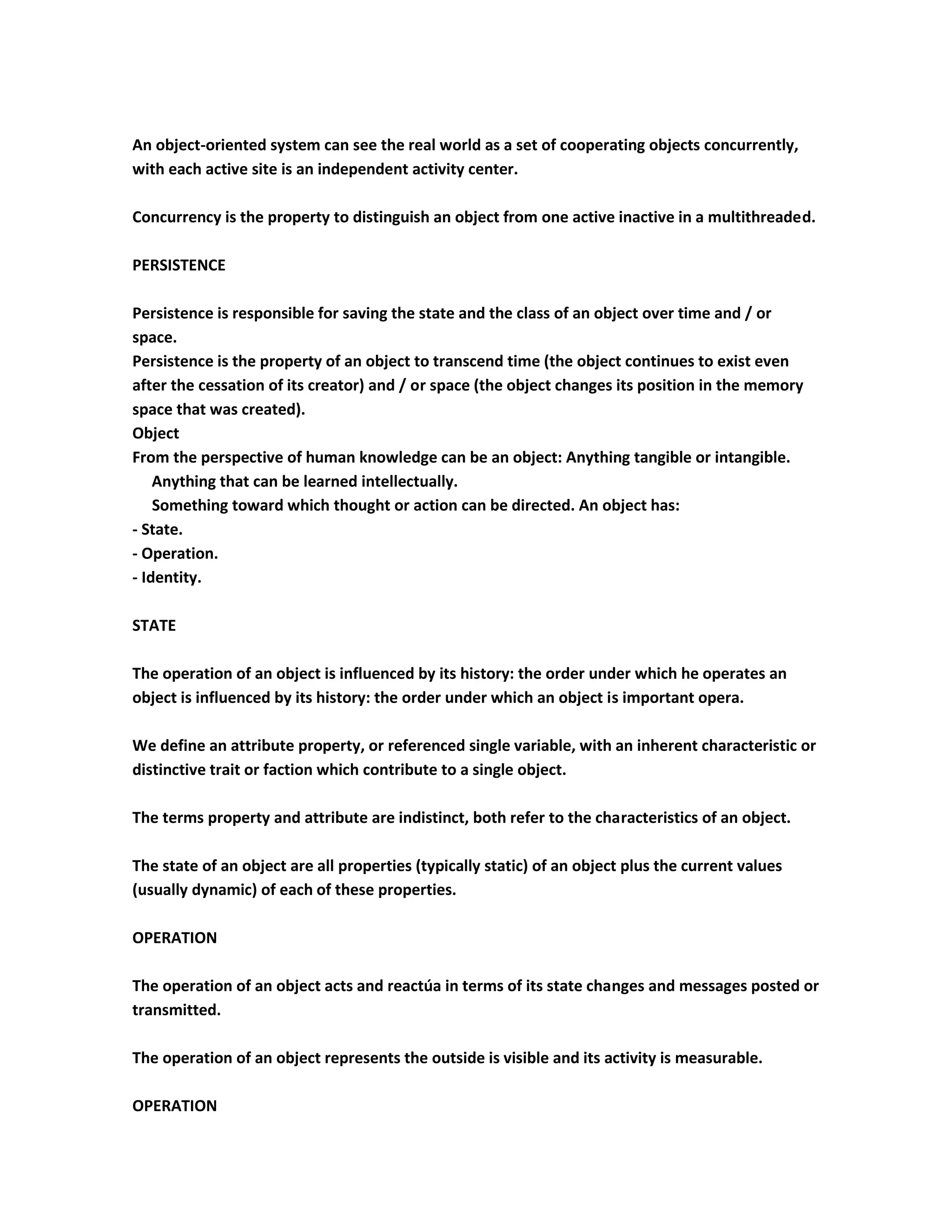 An object-oriented system can see the real world as a set of cooperating objects concurrently,
with each active site is an independent activity center.

Concurrency is the property to distinguish an object from one active inactive in a multithreaded.

PERSISTENCE

Persistence is responsible for saving the state and the class of an object over time and / or
space.
Persistence is the property of an object to transcend time (the object continues to exist even
after the cessation of its creator) and / or space (the object changes its position in the memory
space that was created).
Object
From the perspective of human knowledge can be an object: Anything tangible or intangible.
    Anything that can be learned intellectually.
    Something toward which thought or action can be directed. An object has:
- State.
- Operation.
- Identity.

STATE

The operation of an object is influenced by its history: the order under which he operates an
object is influenced by its history: the order under which an object is important opera.

We define an attribute property, or referenced single variable, with an inherent characteristic or
distinctive trait or faction which contribute to a single object.

The terms property and attribute are indistinct, both refer to the characteristics of an object.

The state of an object are all properties (typically static) of an object plus the current values
(usually dynamic) of each of these properties.

OPERATION

The operation of an object acts and reactúa in terms of its state changes and messages posted or
transmitted.

The operation of an object represents the outside is visible and its activity is measurable.

OPERATION
 