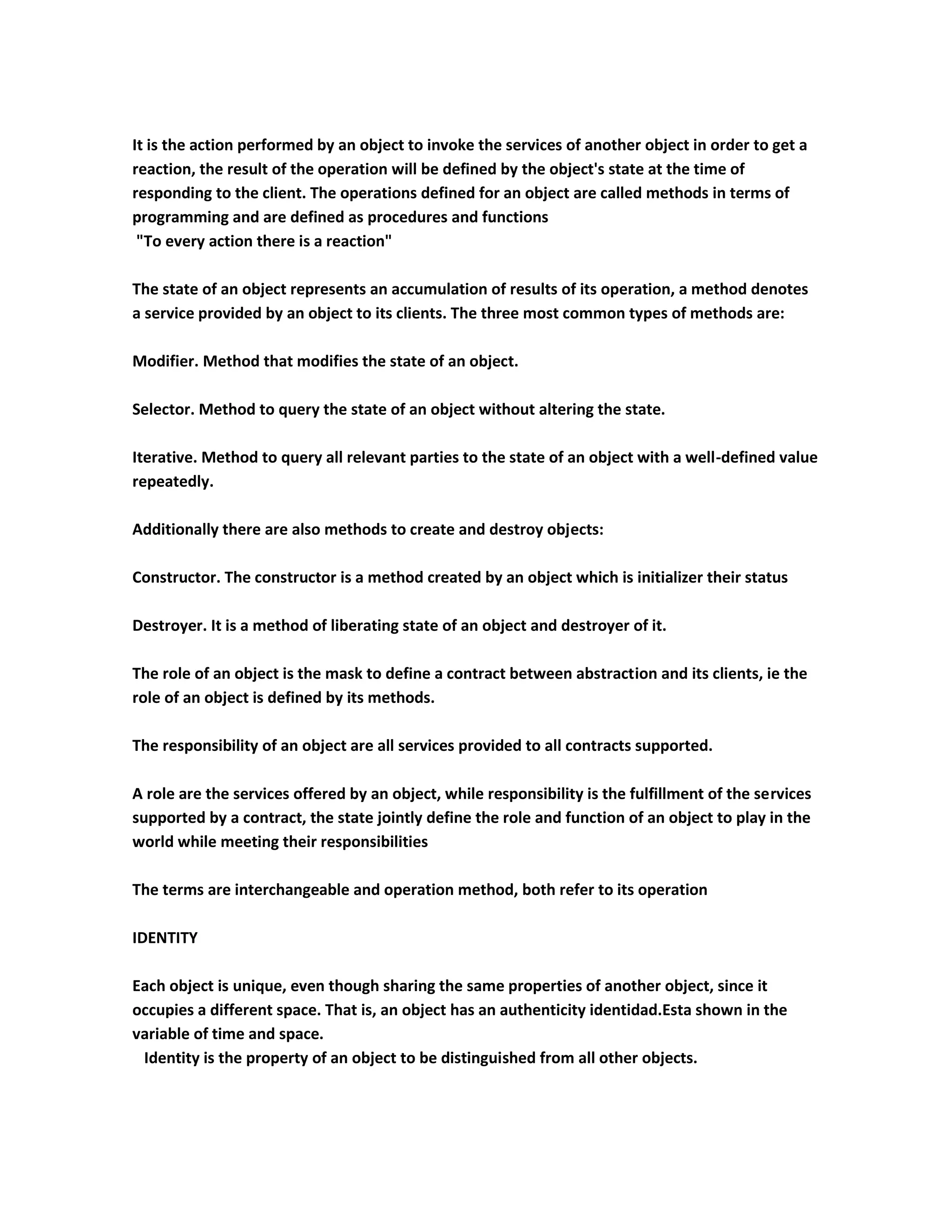 It is the action performed by an object to invoke the services of another object in order to get a
reaction, the result of the operation will be defined by the object's state at the time of
responding to the client. The operations defined for an object are called methods in terms of
programming and are defined as procedures and functions
 "To every action there is a reaction"

The state of an object represents an accumulation of results of its operation, a method denotes
a service provided by an object to its clients. The three most common types of methods are:

Modifier. Method that modifies the state of an object.

Selector. Method to query the state of an object without altering the state.

Iterative. Method to query all relevant parties to the state of an object with a well-defined value
repeatedly.

Additionally there are also methods to create and destroy objects:

Constructor. The constructor is a method created by an object which is initializer their status

Destroyer. It is a method of liberating state of an object and destroyer of it.

The role of an object is the mask to define a contract between abstraction and its clients, ie the
role of an object is defined by its methods.

The responsibility of an object are all services provided to all contracts supported.

A role are the services offered by an object, while responsibility is the fulfillment of the services
supported by a contract, the state jointly define the role and function of an object to play in the
world while meeting their responsibilities

The terms are interchangeable and operation method, both refer to its operation

IDENTITY

Each object is unique, even though sharing the same properties of another object, since it
occupies a different space. That is, an object has an authenticity identidad.Esta shown in the
variable of time and space.
 Identity is the property of an object to be distinguished from all other objects.
 