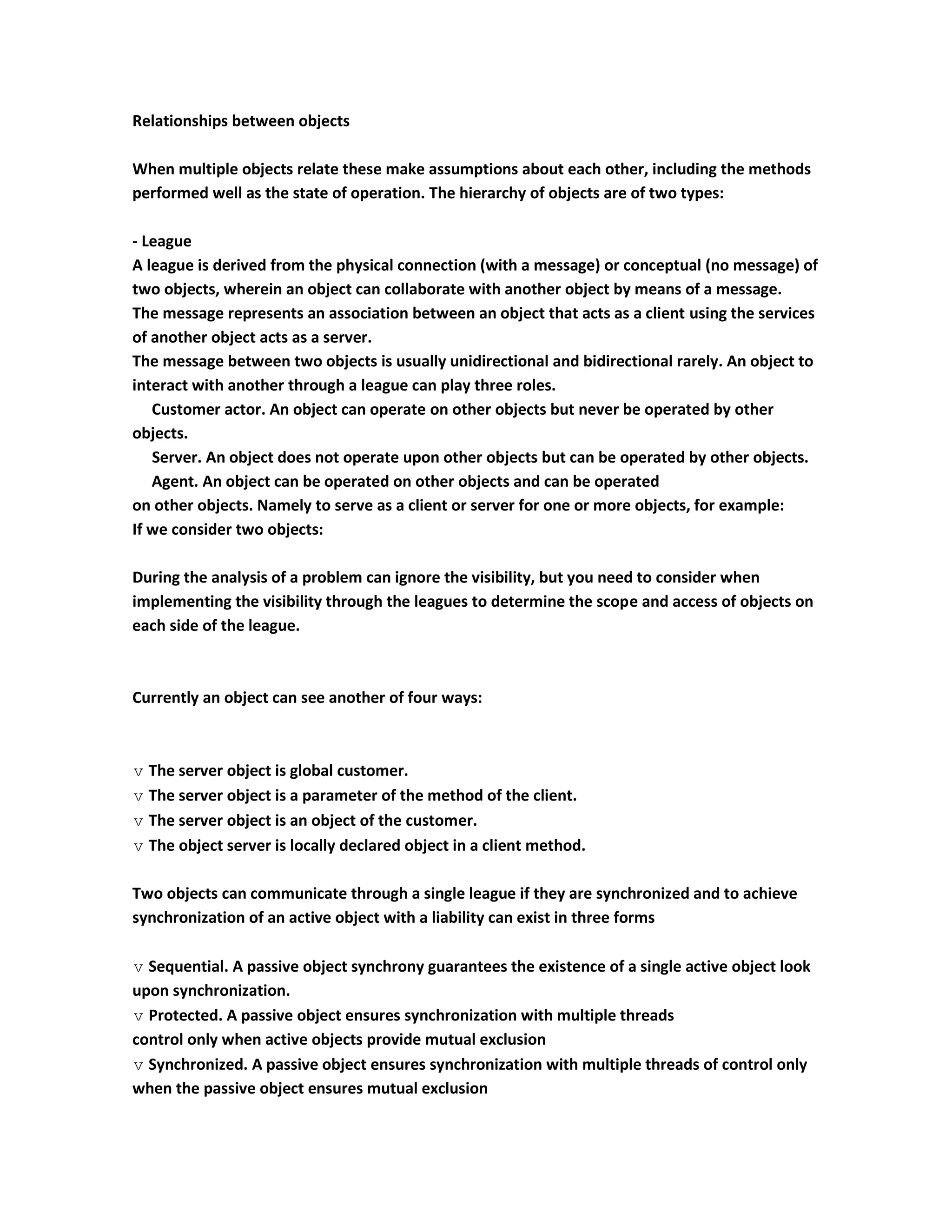 Relationships between objects

When multiple objects relate these make assumptions about each other, including the methods
performed well as the state of operation. The hierarchy of objects are of two types:

- League
A league is derived from the physical connection (with a message) or conceptual (no message) of
two objects, wherein an object can collaborate with another object by means of a message.
The message represents an association between an object that acts as a client using the services
of another object acts as a server.
The message between two objects is usually unidirectional and bidirectional rarely. An object to
interact with another through a league can play three roles.
   Customer actor. An object can operate on other objects but never be operated by other
objects.
   Server. An object does not operate upon other objects but can be operated by other objects.
   Agent. An object can be operated on other objects and can be operated
on other objects. Namely to serve as a client or server for one or more objects, for example:
If we consider two objects:

During the analysis of a problem can ignore the visibility, but you need to consider when
implementing the visibility through the leagues to determine the scope and access of objects on
each side of the league.



Currently an object can see another of four ways:



 The server object is global customer.
 The server object is a parameter of the method of the client.
 The server object is an object of the customer.
 The object server is locally declared object in a client method.

Two objects can communicate through a single league if they are synchronized and to achieve
synchronization of an active object with a liability can exist in three forms

 Sequential. A passive object synchrony guarantees the existence of a single active object look
upon synchronization.
 Protected. A passive object ensures synchronization with multiple threads
control only when active objects provide mutual exclusion
 Synchronized. A passive object ensures synchronization with multiple threads of control only
when the passive object ensures mutual exclusion
 