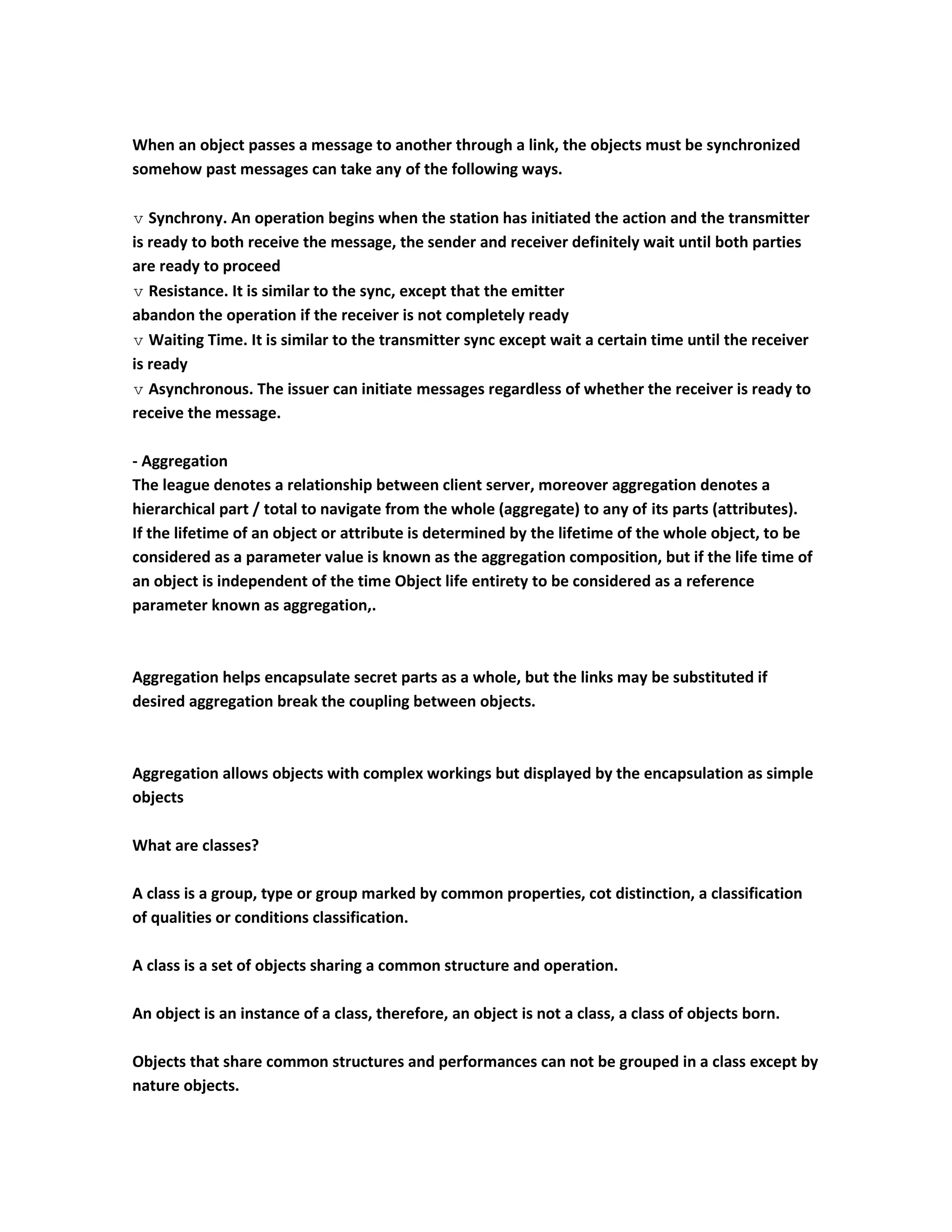When an object passes a message to another through a link, the objects must be synchronized
somehow past messages can take any of the following ways.

 Synchrony. An operation begins when the station has initiated the action and the transmitter
is ready to both receive the message, the sender and receiver definitely wait until both parties
are ready to proceed
 Resistance. It is similar to the sync, except that the emitter
abandon the operation if the receiver is not completely ready
 Waiting Time. It is similar to the transmitter sync except wait a certain time until the receiver
is ready
 Asynchronous. The issuer can initiate messages regardless of whether the receiver is ready to
receive the message.

- Aggregation
The league denotes a relationship between client server, moreover aggregation denotes a
hierarchical part / total to navigate from the whole (aggregate) to any of its parts (attributes).
If the lifetime of an object or attribute is determined by the lifetime of the whole object, to be
considered as a parameter value is known as the aggregation composition, but if the life time of
an object is independent of the time Object life entirety to be considered as a reference
parameter known as aggregation,.



Aggregation helps encapsulate secret parts as a whole, but the links may be substituted if
desired aggregation break the coupling between objects.



Aggregation allows objects with complex workings but displayed by the encapsulation as simple
objects

What are classes?

A class is a group, type or group marked by common properties, cot distinction, a classification
of qualities or conditions classification.

A class is a set of objects sharing a common structure and operation.

An object is an instance of a class, therefore, an object is not a class, a class of objects born.

Objects that share common structures and performances can not be grouped in a class except by
nature objects.
 