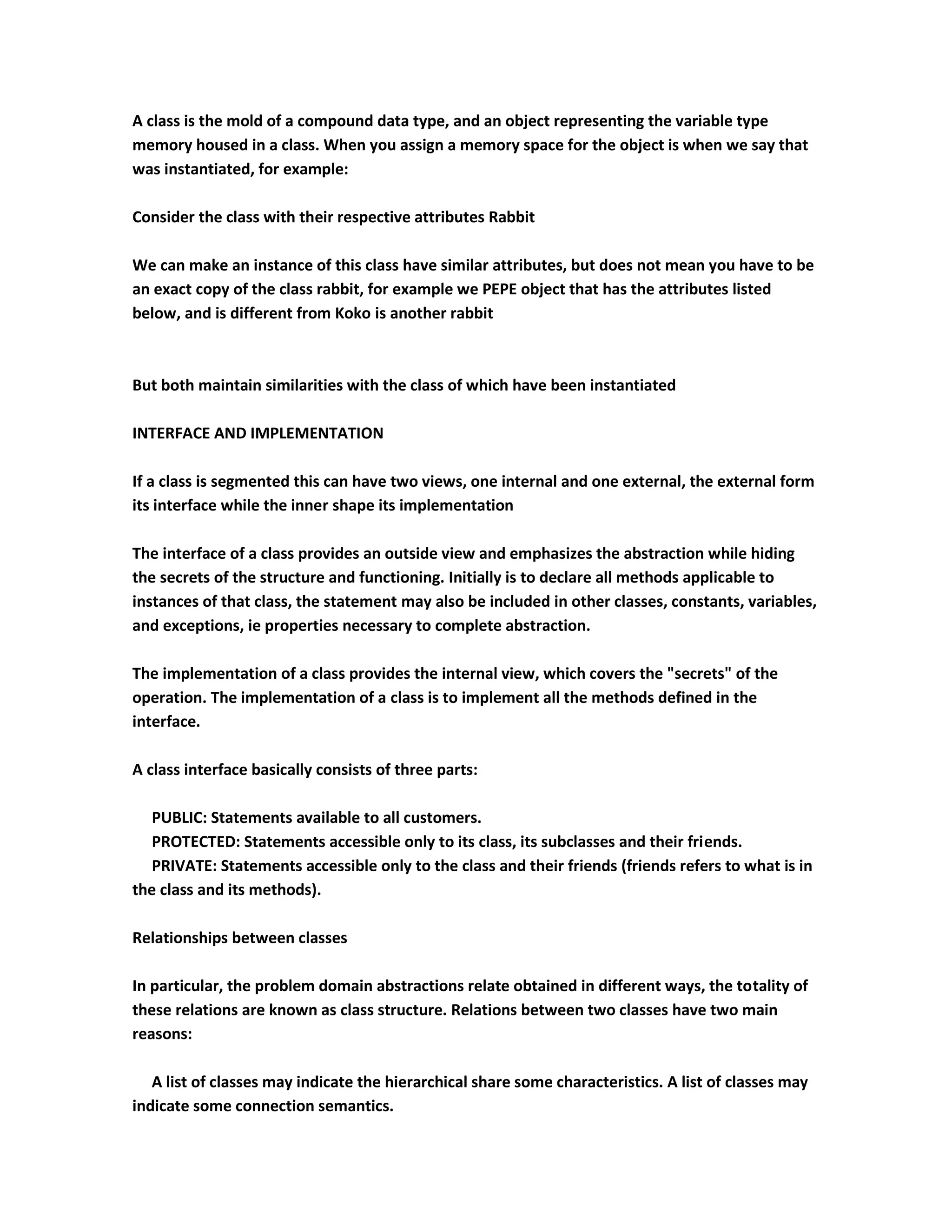 A class is the mold of a compound data type, and an object representing the variable type
memory housed in a class. When you assign a memory space for the object is when we say that
was instantiated, for example:

Consider the class with their respective attributes Rabbit

We can make an instance of this class have similar attributes, but does not mean you have to be
an exact copy of the class rabbit, for example we PEPE object that has the attributes listed
below, and is different from Koko is another rabbit



But both maintain similarities with the class of which have been instantiated

INTERFACE AND IMPLEMENTATION

If a class is segmented this can have two views, one internal and one external, the external form
its interface while the inner shape its implementation

The interface of a class provides an outside view and emphasizes the abstraction while hiding
the secrets of the structure and functioning. Initially is to declare all methods applicable to
instances of that class, the statement may also be included in other classes, constants, variables,
and exceptions, ie properties necessary to complete abstraction.

The implementation of a class provides the internal view, which covers the "secrets" of the
operation. The implementation of a class is to implement all the methods defined in the
interface.

A class interface basically consists of three parts:

   PUBLIC: Statements available to all customers.
   PROTECTED: Statements accessible only to its class, its subclasses and their friends.
   PRIVATE: Statements accessible only to the class and their friends (friends refers to what is in
the class and its methods).

Relationships between classes

In particular, the problem domain abstractions relate obtained in different ways, the totality of
these relations are known as class structure. Relations between two classes have two main
reasons:

   A list of classes may indicate the hierarchical share some characteristics. A list of classes may
indicate some connection semantics.
 