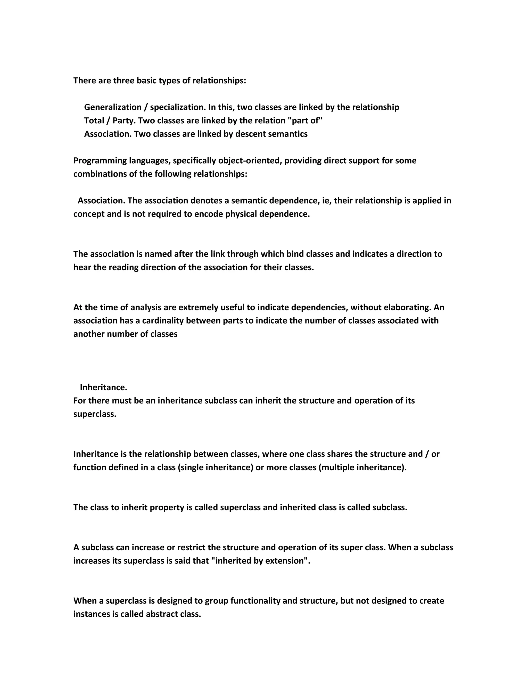 There are three basic types of relationships:

  Generalization / specialization. In this, two classes are linked by the relationship
  Total / Party. Two classes are linked by the relation "part of"
  Association. Two classes are linked by descent semantics

Programming languages, specifically object-oriented, providing direct support for some
combinations of the following relationships:

 Association. The association denotes a semantic dependence, ie, their relationship is applied in
concept and is not required to encode physical dependence.



The association is named after the link through which bind classes and indicates a direction to
hear the reading direction of the association for their classes.



At the time of analysis are extremely useful to indicate dependencies, without elaborating. An
association has a cardinality between parts to indicate the number of classes associated with
another number of classes




  Inheritance.
For there must be an inheritance subclass can inherit the structure and operation of its
superclass.



Inheritance is the relationship between classes, where one class shares the structure and / or
function defined in a class (single inheritance) or more classes (multiple inheritance).



The class to inherit property is called superclass and inherited class is called subclass.



A subclass can increase or restrict the structure and operation of its super class. When a subclass
increases its superclass is said that "inherited by extension".



When a superclass is designed to group functionality and structure, but not designed to create
instances is called abstract class.
 