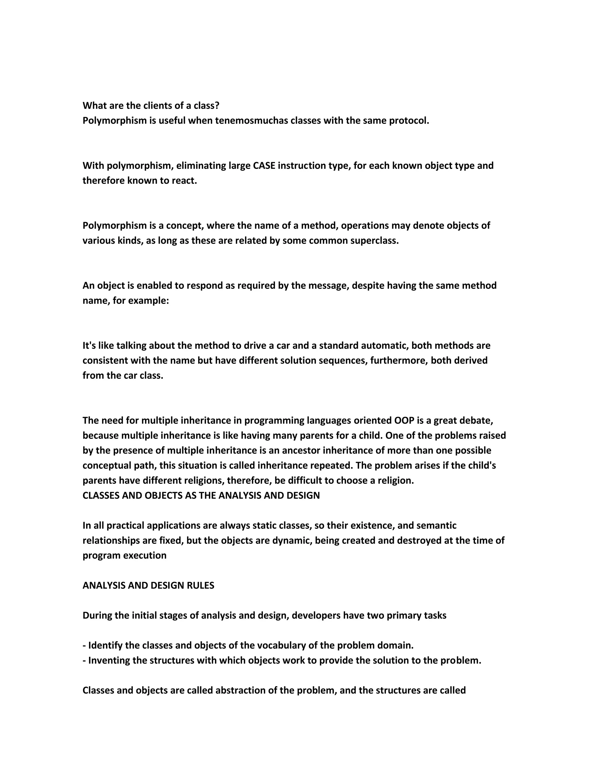 What are the clients of a class?
Polymorphism is useful when tenemosmuchas classes with the same protocol.



With polymorphism, eliminating large CASE instruction type, for each known object type and
therefore known to react.



Polymorphism is a concept, where the name of a method, operations may denote objects of
various kinds, as long as these are related by some common superclass.



An object is enabled to respond as required by the message, despite having the same method
name, for example:



It's like talking about the method to drive a car and a standard automatic, both methods are
consistent with the name but have different solution sequences, furthermore, both derived
from the car class.



The need for multiple inheritance in programming languages oriented OOP is a great debate,
because multiple inheritance is like having many parents for a child. One of the problems raised
by the presence of multiple inheritance is an ancestor inheritance of more than one possible
conceptual path, this situation is called inheritance repeated. The problem arises if the child's
parents have different religions, therefore, be difficult to choose a religion.
CLASSES AND OBJECTS AS THE ANALYSIS AND DESIGN

In all practical applications are always static classes, so their existence, and semantic
relationships are fixed, but the objects are dynamic, being created and destroyed at the time of
program execution

ANALYSIS AND DESIGN RULES

During the initial stages of analysis and design, developers have two primary tasks

- Identify the classes and objects of the vocabulary of the problem domain.
- Inventing the structures with which objects work to provide the solution to the problem.

Classes and objects are called abstraction of the problem, and the structures are called
 