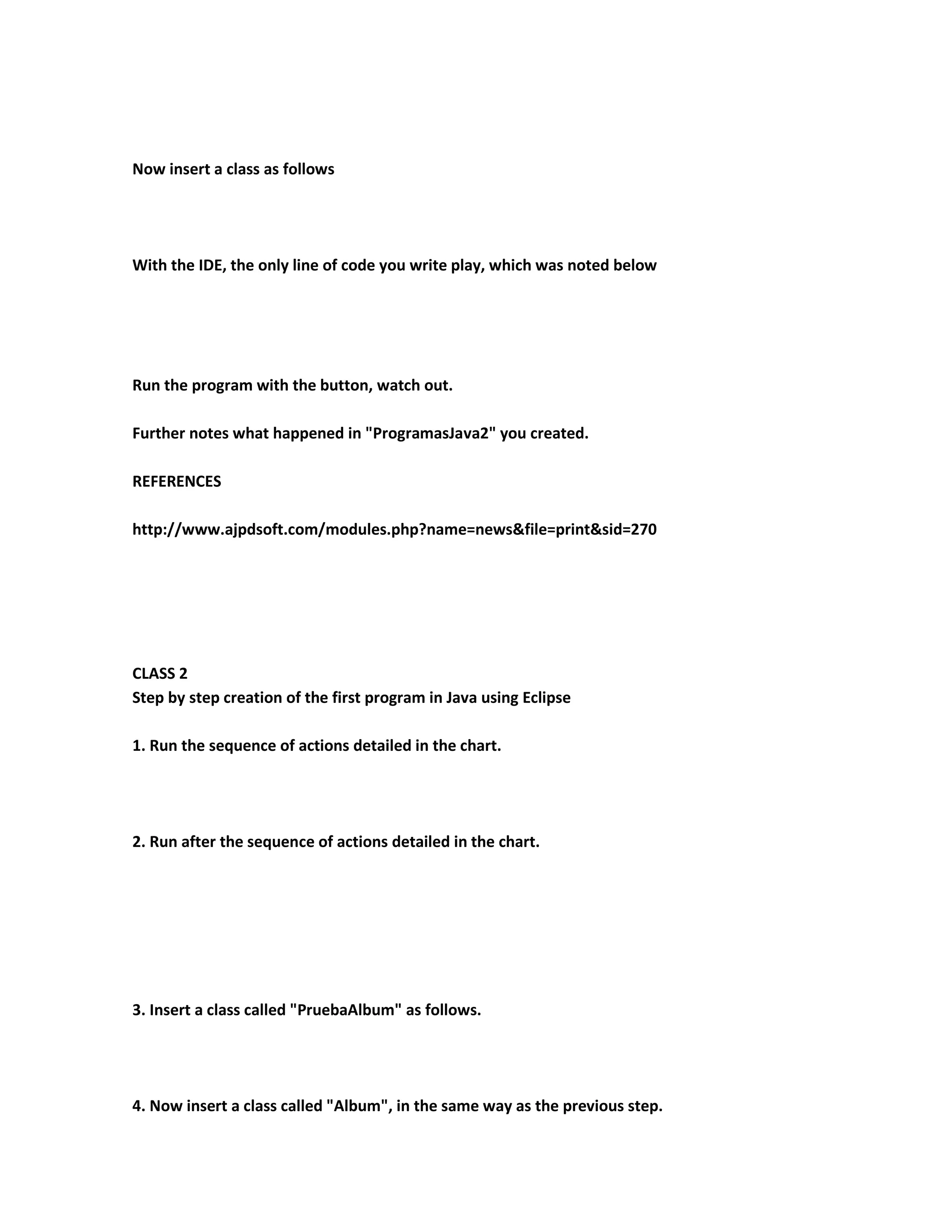 Now insert a class as follows




With the IDE, the only line of code you write play, which was noted below




Run the program with the button, watch out.

Further notes what happened in "ProgramasJava2" you created.

REFERENCES

http://www.ajpdsoft.com/modules.php?name=news&file=print&sid=270




CLASS 2
Step by step creation of the first program in Java using Eclipse

1. Run the sequence of actions detailed in the chart.




2. Run after the sequence of actions detailed in the chart.




3. Insert a class called "PruebaAlbum" as follows.




4. Now insert a class called "Album", in the same way as the previous step.
 