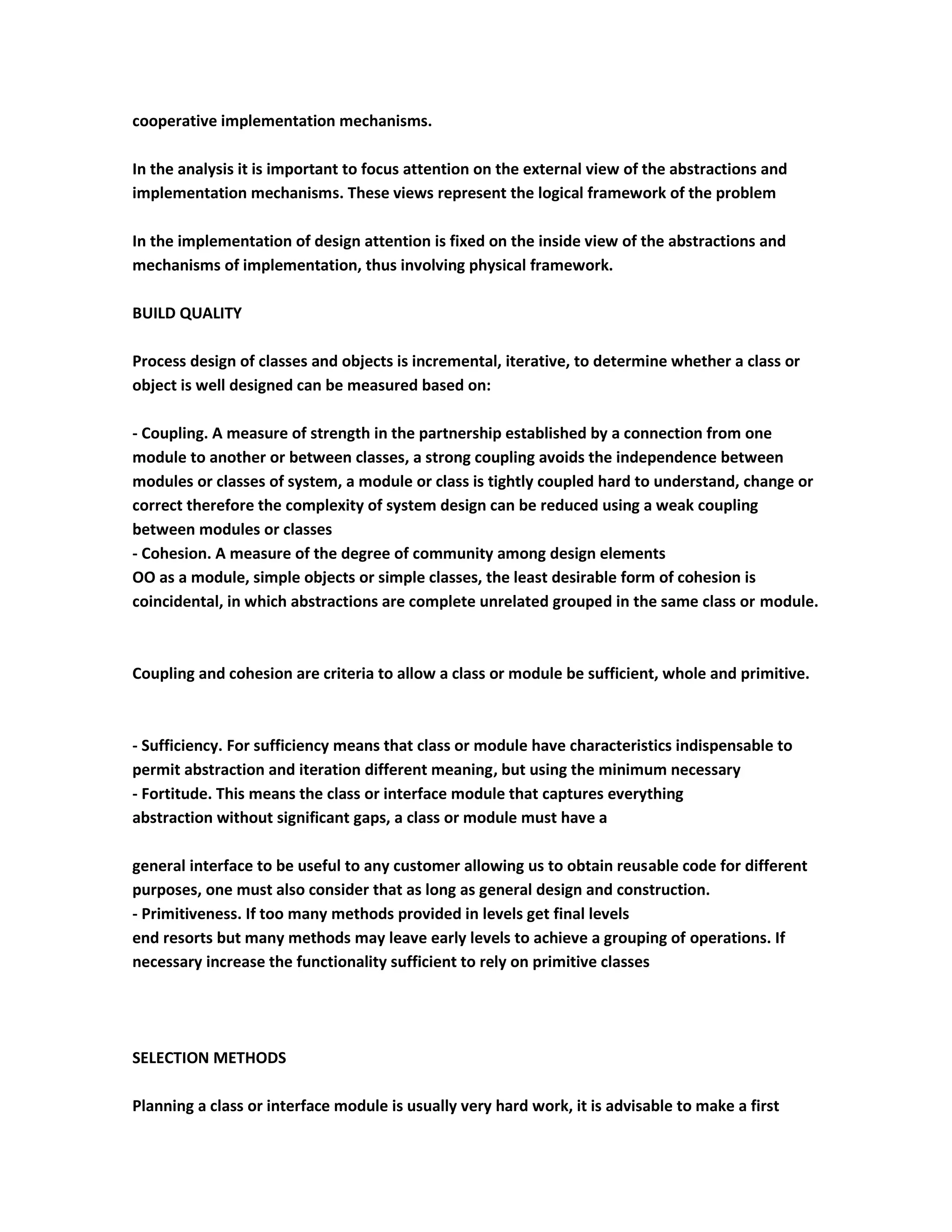 cooperative implementation mechanisms.

In the analysis it is important to focus attention on the external view of the abstractions and
implementation mechanisms. These views represent the logical framework of the problem

In the implementation of design attention is fixed on the inside view of the abstractions and
mechanisms of implementation, thus involving physical framework.

BUILD QUALITY

Process design of classes and objects is incremental, iterative, to determine whether a class or
object is well designed can be measured based on:

- Coupling. A measure of strength in the partnership established by a connection from one
module to another or between classes, a strong coupling avoids the independence between
modules or classes of system, a module or class is tightly coupled hard to understand, change or
correct therefore the complexity of system design can be reduced using a weak coupling
between modules or classes
- Cohesion. A measure of the degree of community among design elements
OO as a module, simple objects or simple classes, the least desirable form of cohesion is
coincidental, in which abstractions are complete unrelated grouped in the same class or module.



Coupling and cohesion are criteria to allow a class or module be sufficient, whole and primitive.



- Sufficiency. For sufficiency means that class or module have characteristics indispensable to
permit abstraction and iteration different meaning, but using the minimum necessary
- Fortitude. This means the class or interface module that captures everything
abstraction without significant gaps, a class or module must have a

general interface to be useful to any customer allowing us to obtain reusable code for different
purposes, one must also consider that as long as general design and construction.
- Primitiveness. If too many methods provided in levels get final levels
end resorts but many methods may leave early levels to achieve a grouping of operations. If
necessary increase the functionality sufficient to rely on primitive classes




SELECTION METHODS

Planning a class or interface module is usually very hard work, it is advisable to make a first
 