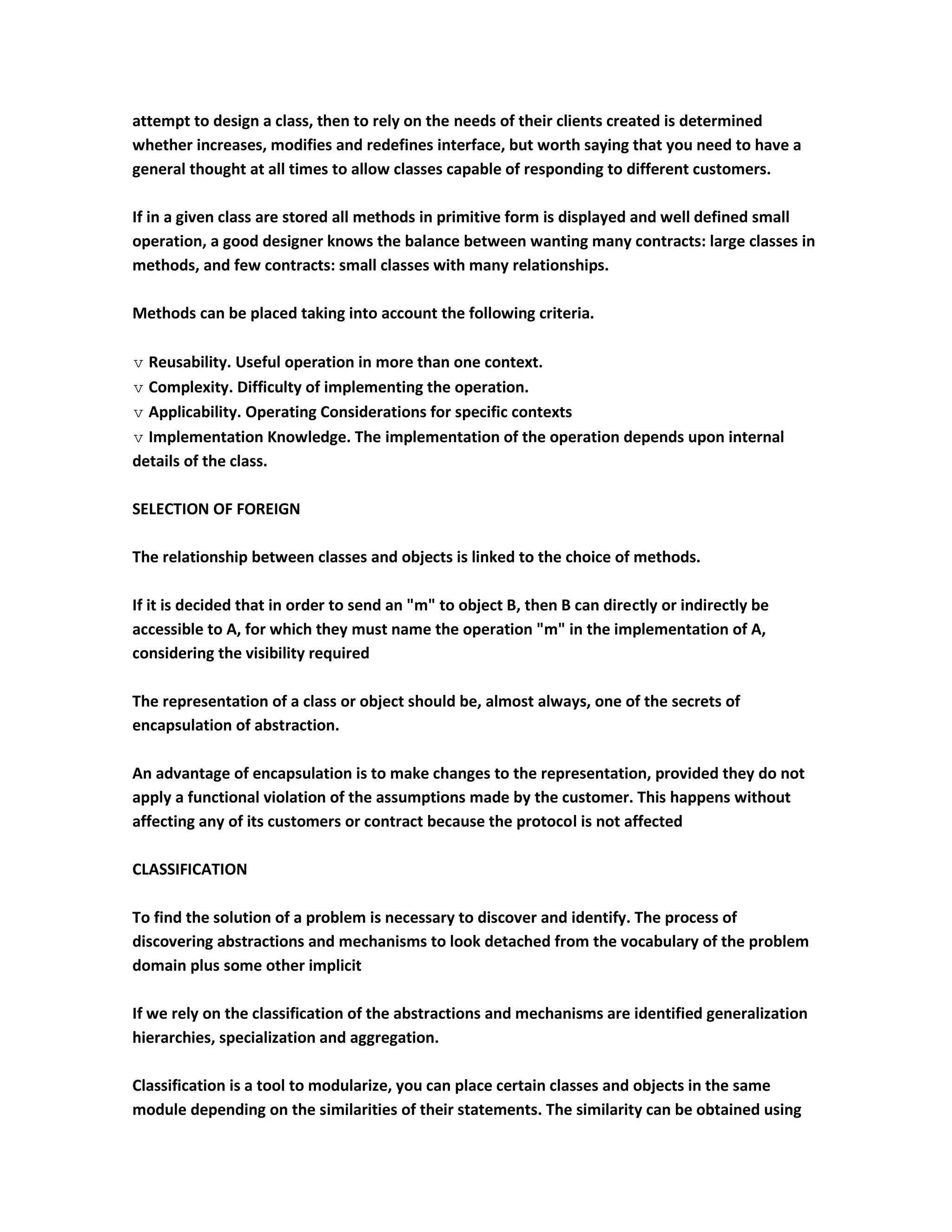 attempt to design a class, then to rely on the needs of their clients created is determined
whether increases, modifies and redefines interface, but worth saying that you need to have a
general thought at all times to allow classes capable of responding to different customers.

If in a given class are stored all methods in primitive form is displayed and well defined small
operation, a good designer knows the balance between wanting many contracts: large classes in
methods, and few contracts: small classes with many relationships.

Methods can be placed taking into account the following criteria.

 Reusability. Useful operation in more than one context.
 Complexity. Difficulty of implementing the operation.
 Applicability. Operating Considerations for specific contexts
 Implementation Knowledge. The implementation of the operation depends upon internal
details of the class.

SELECTION OF FOREIGN

The relationship between classes and objects is linked to the choice of methods.

If it is decided that in order to send an "m" to object B, then B can directly or indirectly be
accessible to A, for which they must name the operation "m" in the implementation of A,
considering the visibility required

The representation of a class or object should be, almost always, one of the secrets of
encapsulation of abstraction.

An advantage of encapsulation is to make changes to the representation, provided they do not
apply a functional violation of the assumptions made by the customer. This happens without
affecting any of its customers or contract because the protocol is not affected

CLASSIFICATION

To find the solution of a problem is necessary to discover and identify. The process of
discovering abstractions and mechanisms to look detached from the vocabulary of the problem
domain plus some other implicit

If we rely on the classification of the abstractions and mechanisms are identified generalization
hierarchies, specialization and aggregation.

Classification is a tool to modularize, you can place certain classes and objects in the same
module depending on the similarities of their statements. The similarity can be obtained using
 