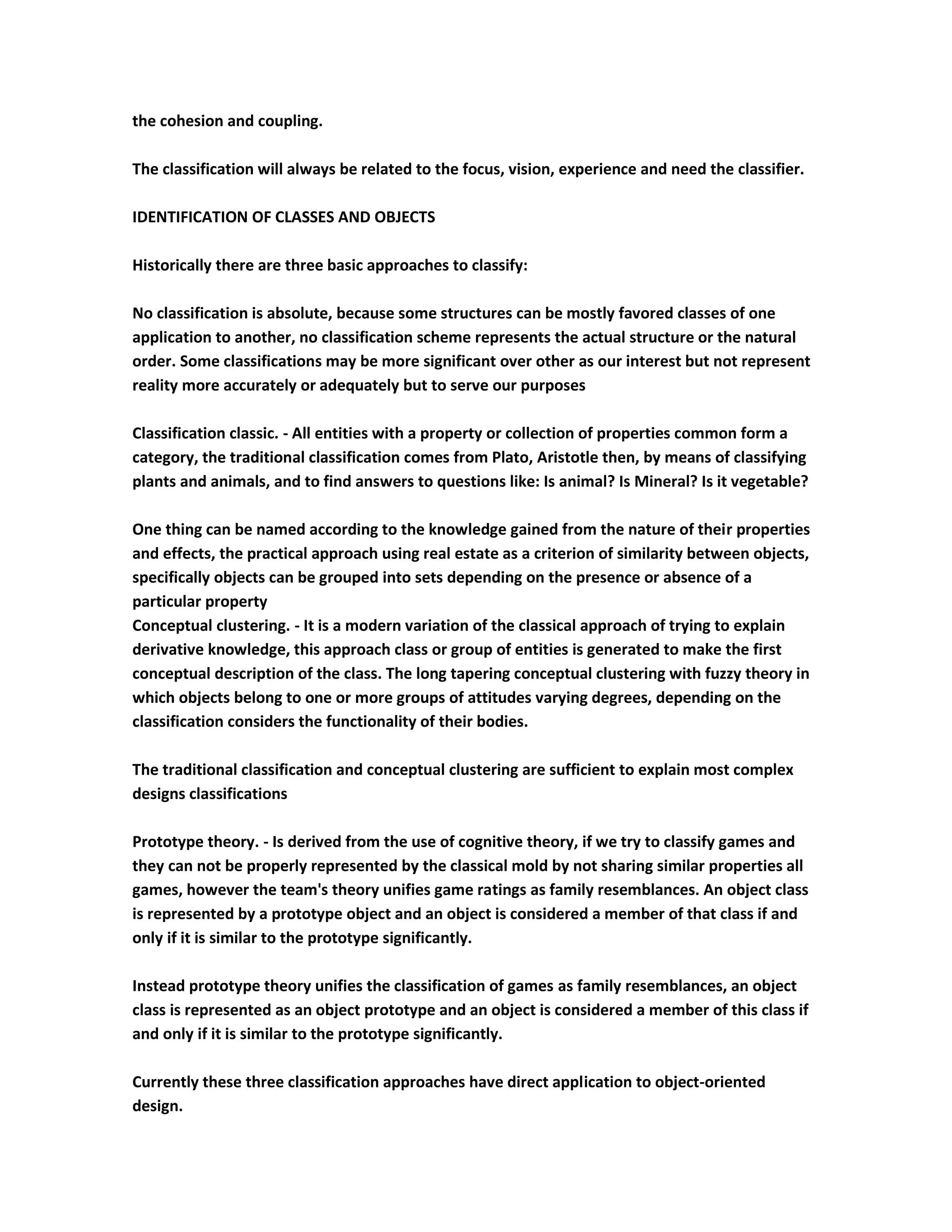 the cohesion and coupling.

The classification will always be related to the focus, vision, experience and need the classifier.

IDENTIFICATION OF CLASSES AND OBJECTS

Historically there are three basic approaches to classify:

No classification is absolute, because some structures can be mostly favored classes of one
application to another, no classification scheme represents the actual structure or the natural
order. Some classifications may be more significant over other as our interest but not represent
reality more accurately or adequately but to serve our purposes

Classification classic. - All entities with a property or collection of properties common form a
category, the traditional classification comes from Plato, Aristotle then, by means of classifying
plants and animals, and to find answers to questions like: Is animal? Is Mineral? Is it vegetable?

One thing can be named according to the knowledge gained from the nature of their properties
and effects, the practical approach using real estate as a criterion of similarity between objects,
specifically objects can be grouped into sets depending on the presence or absence of a
particular property
Conceptual clustering. - It is a modern variation of the classical approach of trying to explain
derivative knowledge, this approach class or group of entities is generated to make the first
conceptual description of the class. The long tapering conceptual clustering with fuzzy theory in
which objects belong to one or more groups of attitudes varying degrees, depending on the
classification considers the functionality of their bodies.

The traditional classification and conceptual clustering are sufficient to explain most complex
designs classifications

Prototype theory. - Is derived from the use of cognitive theory, if we try to classify games and
they can not be properly represented by the classical mold by not sharing similar properties all
games, however the team's theory unifies game ratings as family resemblances. An object class
is represented by a prototype object and an object is considered a member of that class if and
only if it is similar to the prototype significantly.

Instead prototype theory unifies the classification of games as family resemblances, an object
class is represented as an object prototype and an object is considered a member of this class if
and only if it is similar to the prototype significantly.

Currently these three classification approaches have direct application to object-oriented
design.
 