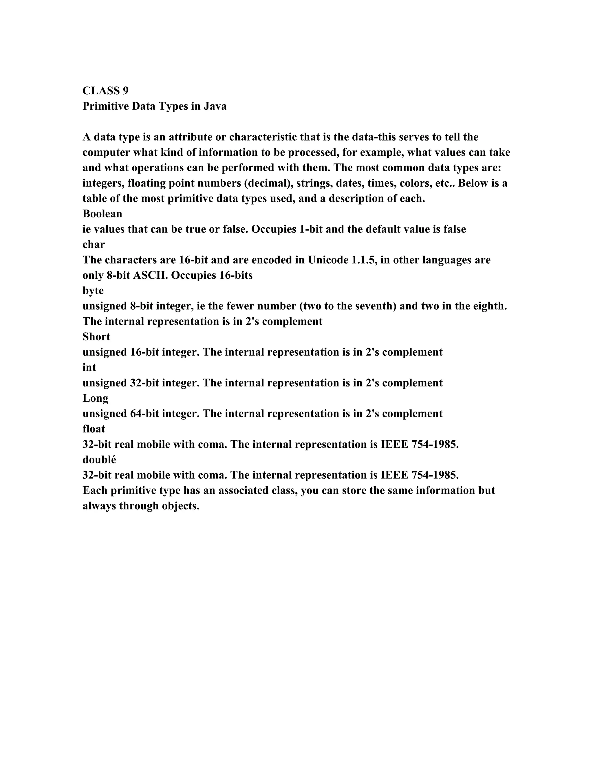 CLASS 9
Primitive Data Types in Java

A data type is an attribute or characteristic that is the data-this serves to tell the
computer what kind of information to be processed, for example, what values can take
and what operations can be performed with them. The most common data types are:
integers, floating point numbers (decimal), strings, dates, times, colors, etc.. Below is a
table of the most primitive data types used, and a description of each.
Boolean
ie values that can be true or false. Occupies 1-bit and the default value is false
char
The characters are 16-bit and are encoded in Unicode 1.1.5, in other languages are
only 8-bit ASCII. Occupies 16-bits
byte
unsigned 8-bit integer, ie the fewer number (two to the seventh) and two in the eighth.
The internal representation is in 2's complement
Short
unsigned 16-bit integer. The internal representation is in 2's complement
int
unsigned 32-bit integer. The internal representation is in 2's complement
Long
unsigned 64-bit integer. The internal representation is in 2's complement
float
32-bit real mobile with coma. The internal representation is IEEE 754-1985.
doublé
32-bit real mobile with coma. The internal representation is IEEE 754-1985.
Each primitive type has an associated class, you can store the same information but
always through objects.
 