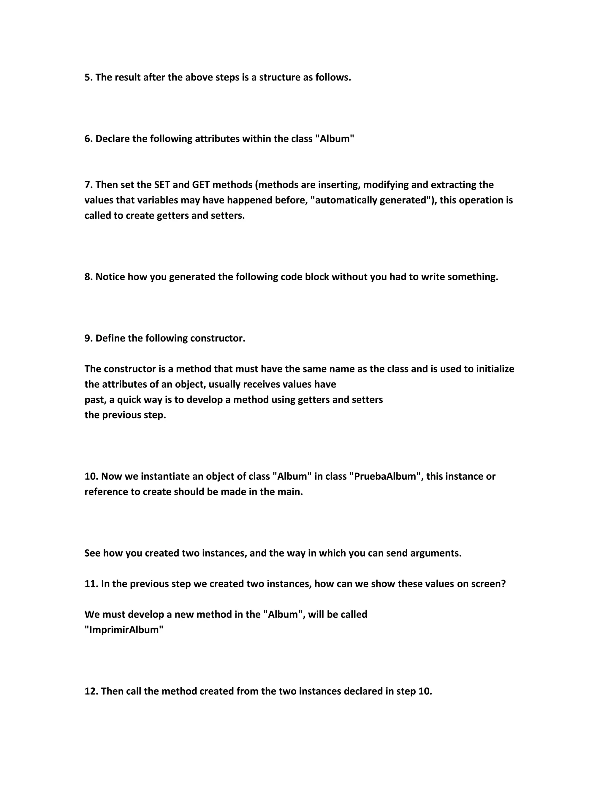 5. The result after the above steps is a structure as follows.




6. Declare the following attributes within the class "Album"



7. Then set the SET and GET methods (methods are inserting, modifying and extracting the
values that variables may have happened before, "automatically generated"), this operation is
called to create getters and setters.




8. Notice how you generated the following code block without you had to write something.




9. Define the following constructor.

The constructor is a method that must have the same name as the class and is used to initialize
the attributes of an object, usually receives values have
past, a quick way is to develop a method using getters and setters
the previous step.




10. Now we instantiate an object of class "Album" in class "PruebaAlbum", this instance or
reference to create should be made in the main.




See how you created two instances, and the way in which you can send arguments.

11. In the previous step we created two instances, how can we show these values on screen?

We must develop a new method in the "Album", will be called
"ImprimirAlbum"




12. Then call the method created from the two instances declared in step 10.
 