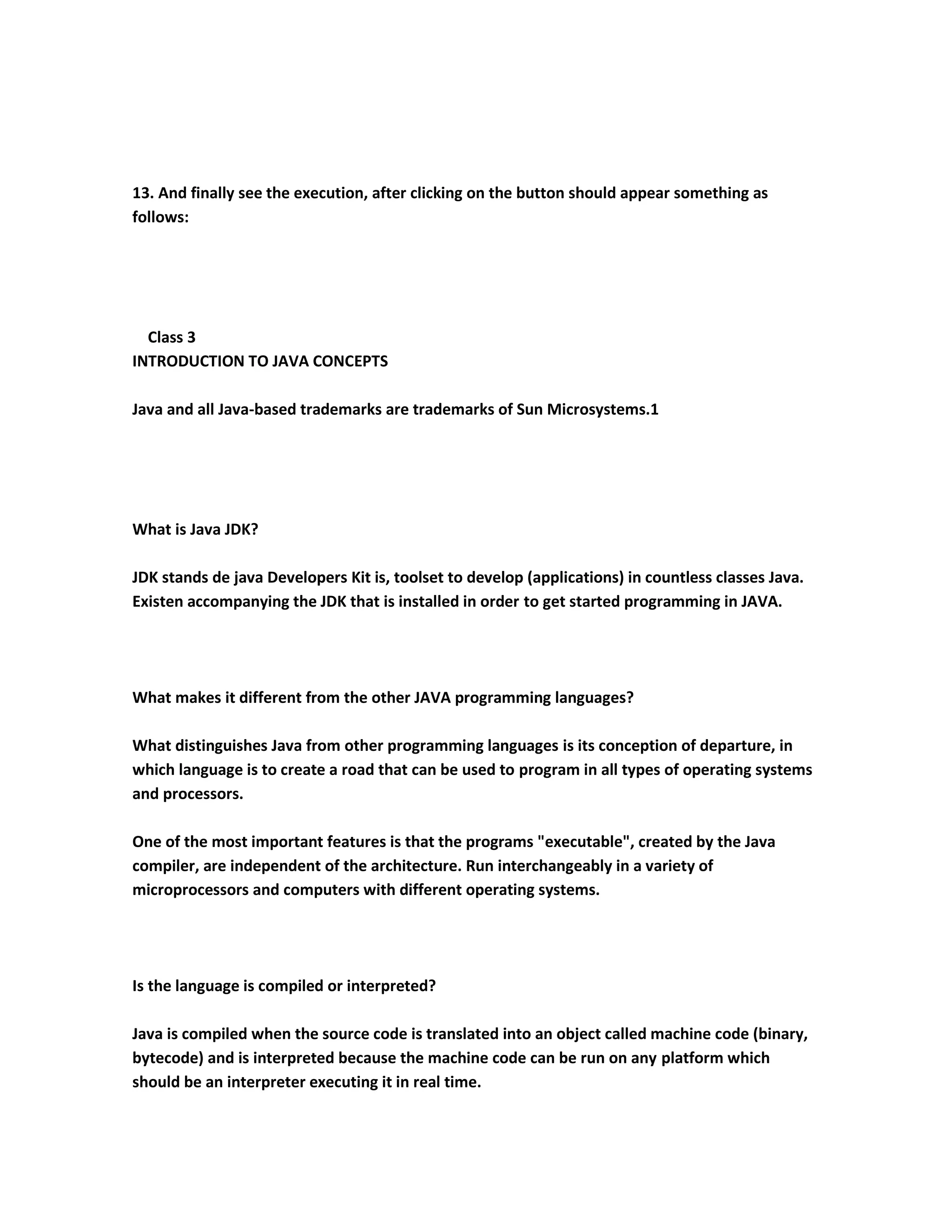 13. And finally see the execution, after clicking on the button should appear something as
follows:




  Class 3
INTRODUCTION TO JAVA CONCEPTS

Java and all Java-based trademarks are trademarks of Sun Microsystems.1




What is Java JDK?

JDK stands de java Developers Kit is, toolset to develop (applications) in countless classes Java.
Existen accompanying the JDK that is installed in order to get started programming in JAVA.




What makes it different from the other JAVA programming languages?

What distinguishes Java from other programming languages is its conception of departure, in
which language is to create a road that can be used to program in all types of operating systems
and processors.

One of the most important features is that the programs "executable", created by the Java
compiler, are independent of the architecture. Run interchangeably in a variety of
microprocessors and computers with different operating systems.




Is the language is compiled or interpreted?

Java is compiled when the source code is translated into an object called machine code (binary,
bytecode) and is interpreted because the machine code can be run on any platform which
should be an interpreter executing it in real time.
 