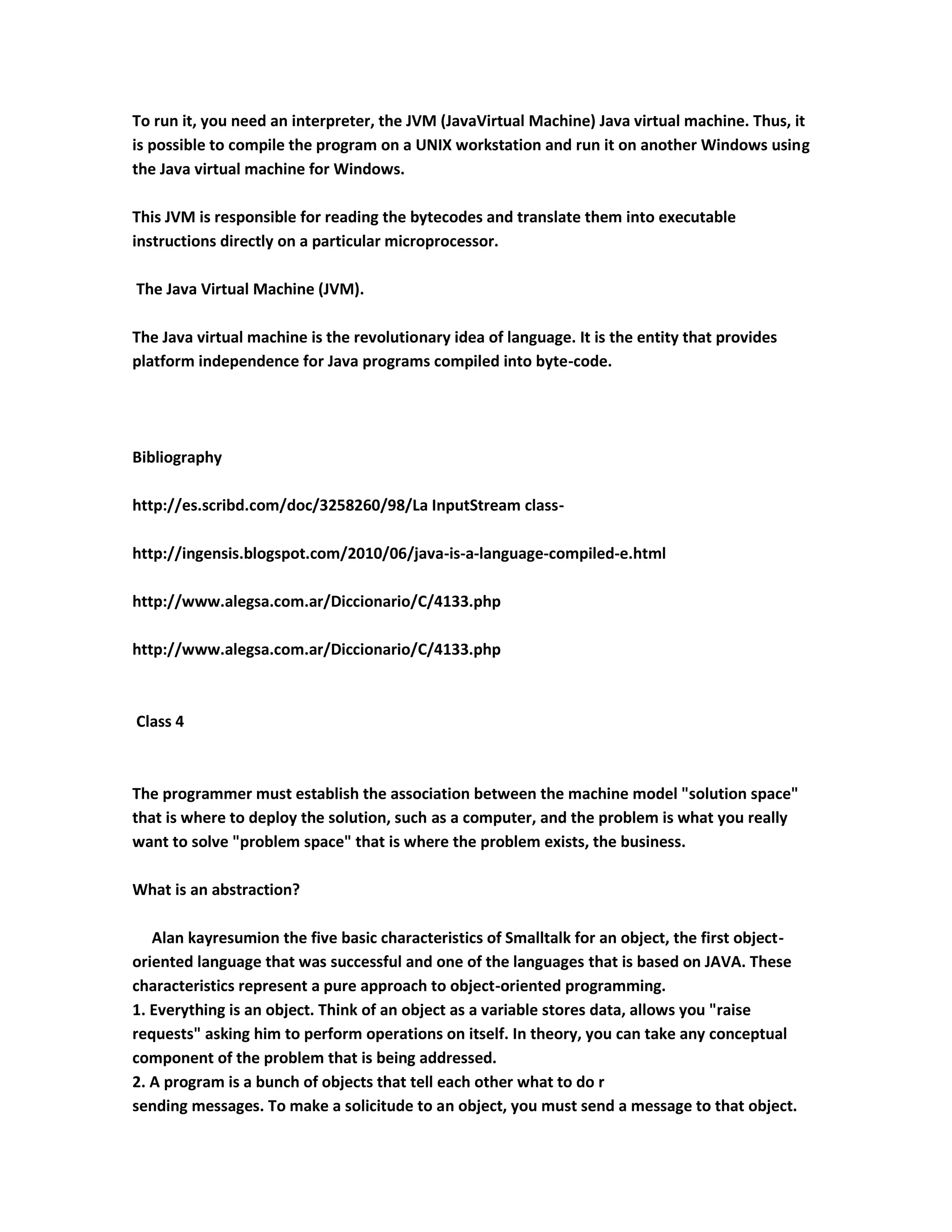 To run it, you need an interpreter, the JVM (JavaVirtual Machine) Java virtual machine. Thus, it
is possible to compile the program on a UNIX workstation and run it on another Windows using
the Java virtual machine for Windows.

This JVM is responsible for reading the bytecodes and translate them into executable
instructions directly on a particular microprocessor.

The Java Virtual Machine (JVM).

The Java virtual machine is the revolutionary idea of language. It is the entity that provides
platform independence for Java programs compiled into byte-code.




Bibliography

http://es.scribd.com/doc/3258260/98/La InputStream class-

http://ingensis.blogspot.com/2010/06/java-is-a-language-compiled-e.html

http://www.alegsa.com.ar/Diccionario/C/4133.php

http://www.alegsa.com.ar/Diccionario/C/4133.php



Class 4



The programmer must establish the association between the machine model "solution space"
that is where to deploy the solution, such as a computer, and the problem is what you really
want to solve "problem space" that is where the problem exists, the business.

What is an abstraction?

   Alan kayresumion the five basic characteristics of Smalltalk for an object, the first object-
oriented language that was successful and one of the languages that is based on JAVA. These
characteristics represent a pure approach to object-oriented programming.
1. Everything is an object. Think of an object as a variable stores data, allows you "raise
requests" asking him to perform operations on itself. In theory, you can take any conceptual
component of the problem that is being addressed.
2. A program is a bunch of objects that tell each other what to do r
sending messages. To make a solicitude to an object, you must send a message to that object.
 