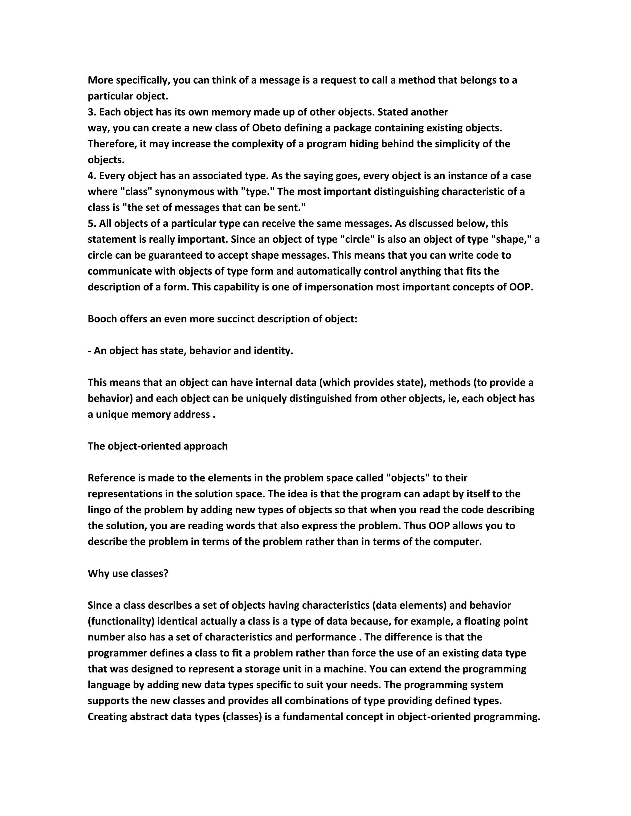 More specifically, you can think of a message is a request to call a method that belongs to a
particular object.
3. Each object has its own memory made up of other objects. Stated another
way, you can create a new class of Obeto defining a package containing existing objects.
Therefore, it may increase the complexity of a program hiding behind the simplicity of the
objects.
4. Every object has an associated type. As the saying goes, every object is an instance of a case
where "class" synonymous with "type." The most important distinguishing characteristic of a
class is "the set of messages that can be sent."
5. All objects of a particular type can receive the same messages. As discussed below, this
statement is really important. Since an object of type "circle" is also an object of type "shape," a
circle can be guaranteed to accept shape messages. This means that you can write code to
communicate with objects of type form and automatically control anything that fits the
description of a form. This capability is one of impersonation most important concepts of OOP.

Booch offers an even more succinct description of object:

- An object has state, behavior and identity.

This means that an object can have internal data (which provides state), methods (to provide a
behavior) and each object can be uniquely distinguished from other objects, ie, each object has
a unique memory address .

The object-oriented approach

Reference is made to the elements in the problem space called "objects" to their
representations in the solution space. The idea is that the program can adapt by itself to the
lingo of the problem by adding new types of objects so that when you read the code describing
the solution, you are reading words that also express the problem. Thus OOP allows you to
describe the problem in terms of the problem rather than in terms of the computer.

Why use classes?

Since a class describes a set of objects having characteristics (data elements) and behavior
(functionality) identical actually a class is a type of data because, for example, a floating point
number also has a set of characteristics and performance . The difference is that the
programmer defines a class to fit a problem rather than force the use of an existing data type
that was designed to represent a storage unit in a machine. You can extend the programming
language by adding new data types specific to suit your needs. The programming system
supports the new classes and provides all combinations of type providing defined types.
Creating abstract data types (classes) is a fundamental concept in object-oriented programming.
 