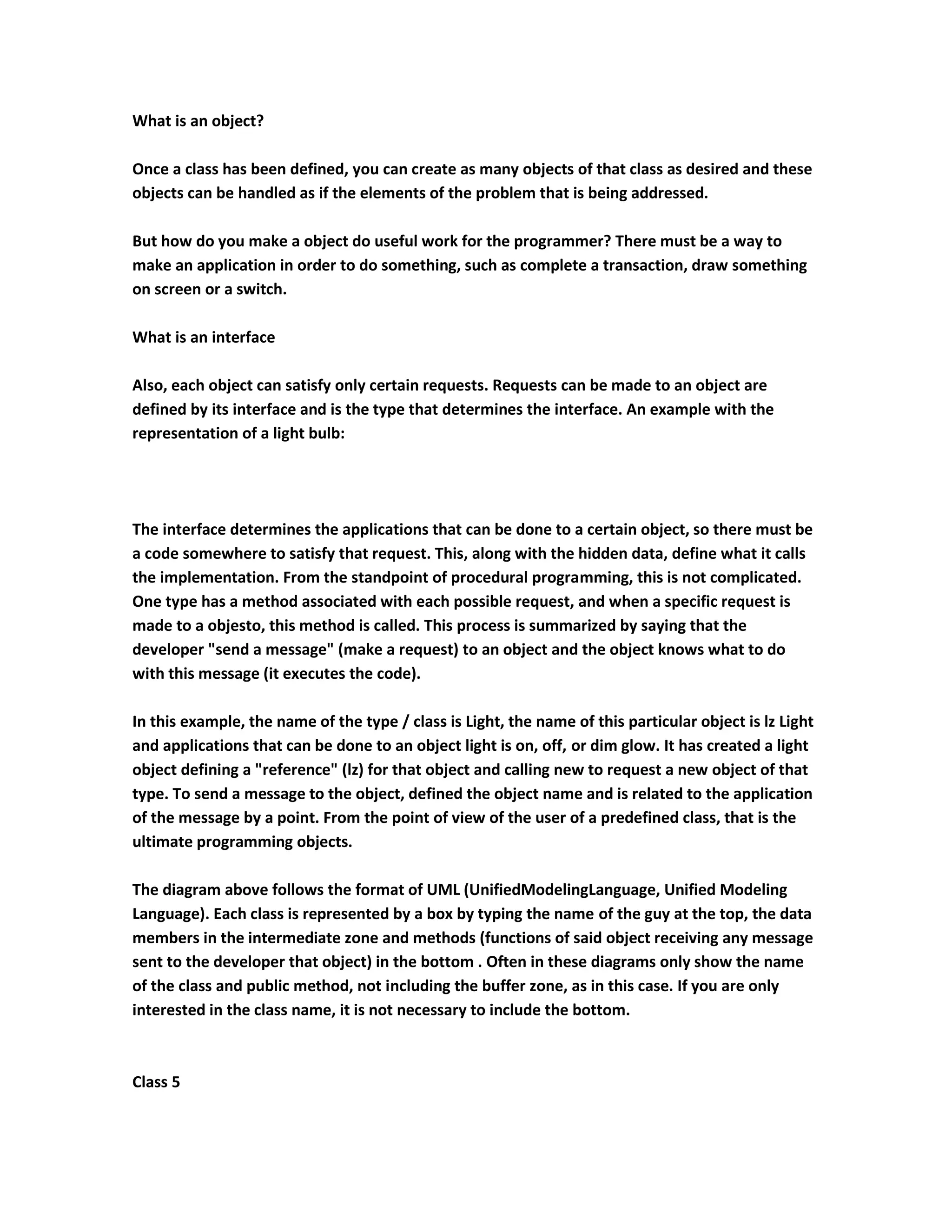 What is an object?

Once a class has been defined, you can create as many objects of that class as desired and these
objects can be handled as if the elements of the problem that is being addressed.

But how do you make a object do useful work for the programmer? There must be a way to
make an application in order to do something, such as complete a transaction, draw something
on screen or a switch.

What is an interface

Also, each object can satisfy only certain requests. Requests can be made to an object are
defined by its interface and is the type that determines the interface. An example with the
representation of a light bulb:




The interface determines the applications that can be done to a certain object, so there must be
a code somewhere to satisfy that request. This, along with the hidden data, define what it calls
the implementation. From the standpoint of procedural programming, this is not complicated.
One type has a method associated with each possible request, and when a specific request is
made to a objesto, this method is called. This process is summarized by saying that the
developer "send a message" (make a request) to an object and the object knows what to do
with this message (it executes the code).

In this example, the name of the type / class is Light, the name of this particular object is lz Light
and applications that can be done to an object light is on, off, or dim glow. It has created a light
object defining a "reference" (lz) for that object and calling new to request a new object of that
type. To send a message to the object, defined the object name and is related to the application
of the message by a point. From the point of view of the user of a predefined class, that is the
ultimate programming objects.

The diagram above follows the format of UML (UnifiedModelingLanguage, Unified Modeling
Language). Each class is represented by a box by typing the name of the guy at the top, the data
members in the intermediate zone and methods (functions of said object receiving any message
sent to the developer that object) in the bottom . Often in these diagrams only show the name
of the class and public method, not including the buffer zone, as in this case. If you are only
interested in the class name, it is not necessary to include the bottom.



Class 5
 