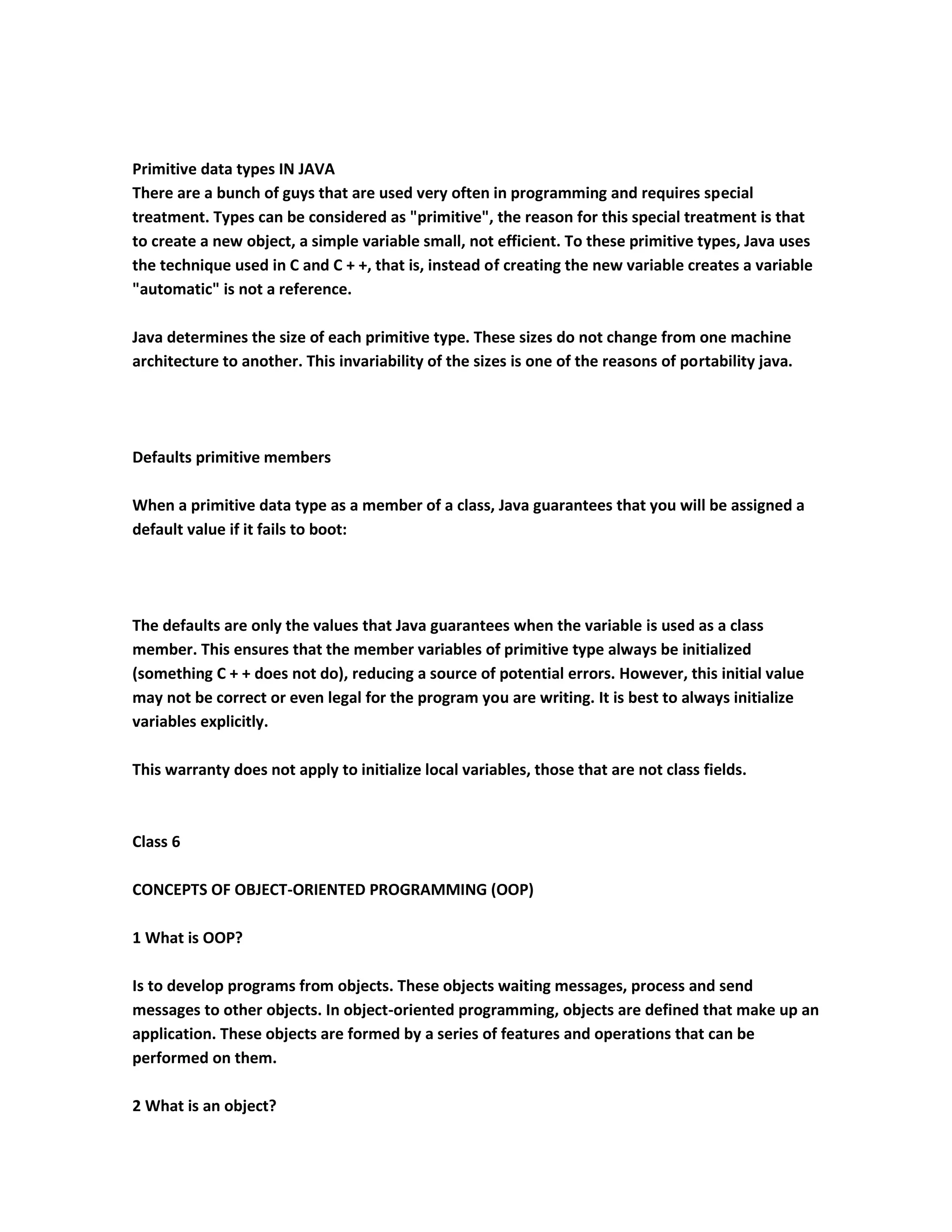 Primitive data types IN JAVA
There are a bunch of guys that are used very often in programming and requires special
treatment. Types can be considered as "primitive", the reason for this special treatment is that
to create a new object, a simple variable small, not efficient. To these primitive types, Java uses
the technique used in C and C + +, that is, instead of creating the new variable creates a variable
"automatic" is not a reference.

Java determines the size of each primitive type. These sizes do not change from one machine
architecture to another. This invariability of the sizes is one of the reasons of portability java.




Defaults primitive members

When a primitive data type as a member of a class, Java guarantees that you will be assigned a
default value if it fails to boot:




The defaults are only the values that Java guarantees when the variable is used as a class
member. This ensures that the member variables of primitive type always be initialized
(something C + + does not do), reducing a source of potential errors. However, this initial value
may not be correct or even legal for the program you are writing. It is best to always initialize
variables explicitly.

This warranty does not apply to initialize local variables, those that are not class fields.



Class 6

CONCEPTS OF OBJECT-ORIENTED PROGRAMMING (OOP)

1 What is OOP?

Is to develop programs from objects. These objects waiting messages, process and send
messages to other objects. In object-oriented programming, objects are defined that make up an
application. These objects are formed by a series of features and operations that can be
performed on them.

2 What is an object?
 