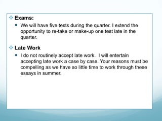 Exams:
 We will have five tests during the quarter. I extend the
opportunity to re-take or make-up one test late in the
quarter.
Late Work
 I do not routinely accept late work. I will entertain
accepting late work a case by case. Your reasons must be
compelling as we have so little time to work through these
essays in summer.
 