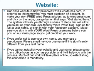 Website:
 Our class website is http://palmoreewrt1as.wordpress.com. In
order to do the homework, you must establish an account. To
make your own FREE Word Press account, go to wordpress.com
and click on the large, orange button that says, “Get started here.”
The system will walk you through a series of steps that will allow
you to set up your own user-friendly Word Press blog, sign up for
just a user name, or sign in with your Facebook account. Make
sure you sign in with YOUR Word Press username before you
post on our class page so you get credit for your work.
 If you prefer not to use your own name, you may use a
pseudonym. Please email me your username if it is significantly
different from your real name.
 If you cannot establish your website and username, please come
to my office hours as soon as possible, and I will help you with the
process. Much of our work will take place online, so establishing
this connection is mandatory.
 