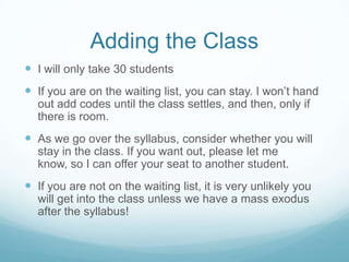 Adding the Class
 I will only take 30 students
 If you are on the waiting list, you can stay. I won’t hand
out add codes until the class settles, and then, only if
there is room.
 As we go over the syllabus, consider whether you will
stay in the class. If you want out, please let me
know, so I can offer your seat to another student.
 If you are not on the waiting list, it is very unlikely you
will get into the class unless we have a mass exodus
after the syllabus!
 