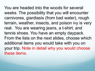 You are headed into the woods for several
weeks. The possibility that you will encounter
carnivores, giardiasis (from bad water), rough
terrain, weather, insects, and poison ivy is very
real. You are wearing jeans, a t-shirt, and
tennis shoes. You have an empty daypack.
From the lists on the next slides, choose which
additional items you would take with you on
your trip. Note in detail why you would choose
these items.
 