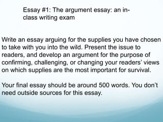 Write an essay arguing for the supplies you have chosen
to take with you into the wild. Present the issue to
readers, and develop an argument for the purpose of
confirming, challenging, or changing your readers’ views
on which supplies are the most important for survival.
Your final essay should be around 500 words. You don’t
need outside sources for this essay.
Essay #1: The argument essay: an in-
class writing exam
 