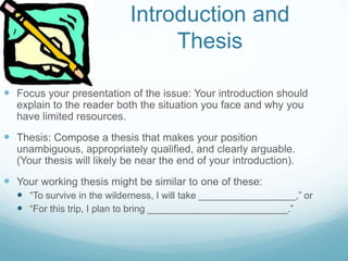 Introduction and
Thesis
 Focus your presentation of the issue: Your introduction should
explain to the reader both the situation you face and why you
have limited resources.
 Thesis: Compose a thesis that makes your position
unambiguous, appropriately qualified, and clearly arguable.
(Your thesis will likely be near the end of your introduction).
 Your working thesis might be similar to one of these:
 “To survive in the wilderness, I will take __________________,” or
 “For this trip, I plan to bring __________________________.”
 