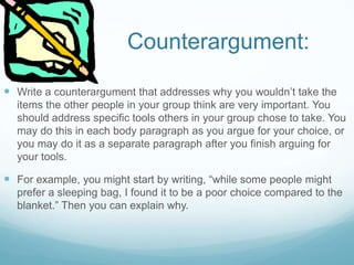 Counterargument:
 Write a counterargument that addresses why you wouldn’t take the
items the other people in your group think are very important. You
should address specific tools others in your group chose to take. You
may do this in each body paragraph as you argue for your choice, or
you may do it as a separate paragraph after you finish arguing for
your tools.
 For example, you might start by writing, “while some people might
prefer a sleeping bag, I found it to be a poor choice compared to the
blanket.” Then you can explain why.
 