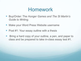 Homework
 Buy/Order: The Hunger Games and The St Martin’s
Guide to Writing.
 Make your Word Press Website username
 Post #1: Your essay outline with a thesis
 Bring a hard copy of your outline, a pen, and paper to
class and be prepared to take in-class essay test #1.
 