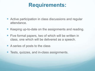 Requirements:
 Active participation in class discussions and regular
attendance.
 Keeping up-to-date on the assignments and reading.
 Five formal papers, two of which will be written in
class, one which will be delivered as a speech.
 A series of posts to the class
 Tests, quizzes, and in-class assignments.
 