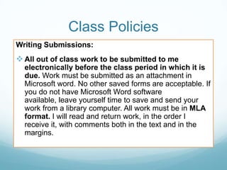 Class Policies
Writing Submissions:
 All out of class work to be submitted to me
electronically before the class period in which it is
due. Work must be submitted as an attachment in
Microsoft word. No other saved forms are acceptable. If
you do not have Microsoft Word software
available, leave yourself time to save and send your
work from a library computer. All work must be in MLA
format. I will read and return work, in the order I
receive it, with comments both in the text and in the
margins.
 