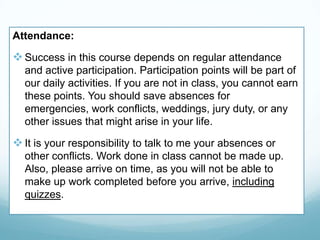 Attendance:
Success in this course depends on regular attendance
and active participation. Participation points will be part of
our daily activities. If you are not in class, you cannot earn
these points. You should save absences for
emergencies, work conflicts, weddings, jury duty, or any
other issues that might arise in your life.
It is your responsibility to talk to me your absences or
other conflicts. Work done in class cannot be made up.
Also, please arrive on time, as you will not be able to
make up work completed before you arrive, including
quizzes.
 