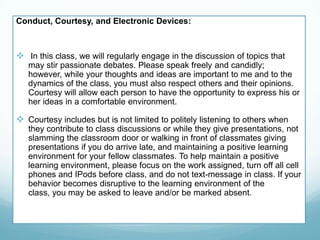 Conduct, Courtesy, and Electronic Devices:
 In this class, we will regularly engage in the discussion of topics that
may stir passionate debates. Please speak freely and candidly;
however, while your thoughts and ideas are important to me and to the
dynamics of the class, you must also respect others and their opinions.
Courtesy will allow each person to have the opportunity to express his or
her ideas in a comfortable environment.
 Courtesy includes but is not limited to politely listening to others when
they contribute to class discussions or while they give presentations, not
slamming the classroom door or walking in front of classmates giving
presentations if you do arrive late, and maintaining a positive learning
environment for your fellow classmates. To help maintain a positive
learning environment, please focus on the work assigned, turn off all cell
phones and IPods before class, and do not text-message in class. If your
behavior becomes disruptive to the learning environment of the
class, you may be asked to leave and/or be marked absent.
 