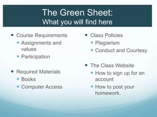 The Green Sheet:
What you will find here
 Course Requirements
 Assignments and
values
 Participation
 Required Materials
 Books
 Computer Access
 Class Policies
 Plagiarism
 Conduct and Courtesy
 The Class Website
 How to sign up for an
account
 How to post your
homework.
 