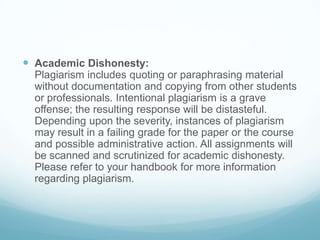  Academic Dishonesty:
Plagiarism includes quoting or paraphrasing material
without documentation and copying from other students
or professionals. Intentional plagiarism is a grave
offense; the resulting response will be distasteful.
Depending upon the severity, instances of plagiarism
may result in a failing grade for the paper or the course
and possible administrative action. All assignments will
be scanned and scrutinized for academic dishonesty.
Please refer to your handbook for more information
regarding plagiarism.
 