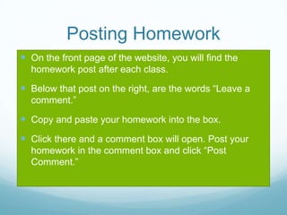 Posting Homework
 On the front page of the website, you will find the
homework post after each class.
 Below that post on the right, are the words “Leave a
comment.”
 Copy and paste your homework into the box.
 Click there and a comment box will open. Post your
homework in the comment box and click “Post
Comment.”
 