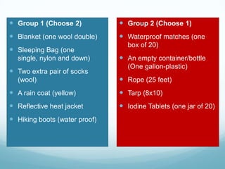  Group 1 (Choose 2)
 Blanket (one wool double)
 Sleeping Bag (one
single, nylon and down)
 Two extra pair of socks
(wool)
 A rain coat (yellow)
 Reflective heat jacket
 Hiking boots (water proof)
 Group 2 (Choose 1)
 Waterproof matches (one
box of 20)
 An empty container/bottle
(One gallon-plastic)
 Rope (25 feet)
 Tarp (8x10)
 Iodine Tablets (one jar of 20)
 