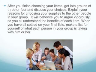  After you finish choosing your items, get into groups of
three or four and discuss your choices. Explain your
reasons for choosing your supplies to the other people
in your group. It will behoove you to argue vigorously
so you all understand the benefits of each item. When
you have all settled on your final lists, make a list for
yourself of what each person in your group is taking
with him or her.
 