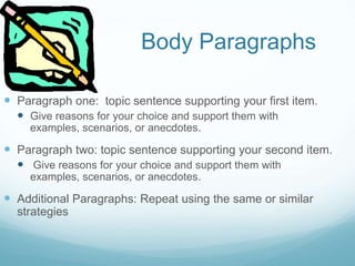 Body Paragraphs
 Paragraph one: topic sentence supporting your first item.
 Give reasons for your choice and support them with
examples, scenarios, or anecdotes.
 Paragraph two: topic sentence supporting your second item.
 Give reasons for your choice and support them with
examples, scenarios, or anecdotes.
 Additional Paragraphs: Repeat using the same or similar
strategies
 